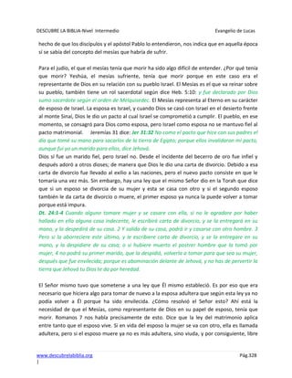 DESCUBRE LA BIBLIA-Nivel Intermedio Evangelio de Lucas
www.descubrelabiblia.org Pág.328
|
hecho de que los discípulos y el apóstol Pablo lo entendieron, nos indica que en aquella época
sí se sabía del concepto del mesías que habría de sufrir.
Para el judío, el que el mesías tenía que morir ha sido algo difícil de entender. ¿Por qué tenía
que morir? Yeshúa, el mesías sufriente, tenía que morir porque en este caso era el
representante de Dios en su relación con su pueblo Israel. El Mesías es el que va reinar sobre
su pueblo, también tiene un rol sacerdotal según dice Heb. 5:10: y fue declarado por Dios
sumo sacerdote según el orden de Melquisedec. El Mesías representa al Eterno en su carácter
de esposo de Israel. La esposa es Israel, y cuando Dios se casó con Israel en el desierto frente
al monte Sinaí, Dios le dio un pacto al cual Israel se comprometió a cumplir. El pueblo, en ese
momento, se consagró para Dios como esposa, pero Israel como esposa no se mantuvo fiel al
pacto matrimonial. Jeremías 31 dice: Jer 31:32 No como el pacto que hice con sus padres el
día que tomé su mano para sacarlos de la tierra de Egipto; porque ellos invalidaron mi pacto,
aunque fui yo un marido para ellos, dice Jehová.
Dios sí fue un marido fiel, pero Israel no. Desde el incidente del becerro de oro fue infiel y
después adoró a otros dioses; de manera que Dios le dio una carta de divorcio. Debido a esa
carta de divorcio fue llevado al exilio a las naciones, pero el nuevo pacto consiste en que le
tomaría una vez más. Sin embargo, hay una ley que el mismo Señor dio en la Torah que dice
que si un esposo se divorcia de su mujer y esta se casa con otro y si el segundo esposo
también le da carta de divorcio o muere, el primer esposo ya nunca la puede volver a tomar
porque está impura.
Dt. 24:1-4 Cuando alguno tomare mujer y se casare con ella, si no le agradare por haber
hallado en ella alguna cosa indecente, le escribirá carta de divorcio, y se la entregará en su
mano, y la despedirá de su casa. 2 Y salida de su casa, podrá ir y casarse con otro hombre. 3
Pero si la aborreciere este último, y le escribiere carta de divorcio, y se la entregare en su
mano, y la despidiere de su casa; o si hubiere muerto el postrer hombre que la tomó por
mujer, 4 no podrá su primer marido, que la despidió, volverla a tomar para que sea su mujer,
después que fue envilecida; porque es abominación delante de Jehová, y no has de pervertir la
tierra que Jehová tu Dios te da por heredad.
El Señor mismo tuvo que someterse a una ley que Él mismo estableció. Es por eso que era
necesario que hiciera algo para tomar de nuevo a la esposa adultera que según esta ley ya no
podía volver a Él porque ha sido envilecida. ¿Cómo resolvió el Señor esto? Ahí está la
necesidad de que el Mesías, como representante de Dios en su papel de esposo, tenía que
morir. Romanos 7 nos habla precisamente de esto. Dice que la ley del matrimonio aplica
entre tanto que el esposo vive. Si en vida del esposo la mujer se va con otro, ella es llamada
adultera, pero si el esposo muere ya no es más adultera, sino viuda, y por consiguiente, libre
 