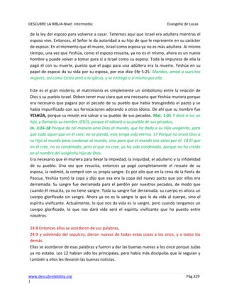 DESCUBRE LA BIBLIA-Nivel Intermedio Evangelio de Lucas
www.descubrelabiblia.org Pág.329
|
de la ley del esposo para volverse a casar. Tenemos aquí que Israel era adultera mientras el
esposo vive. Entonces, el Señor le da autoridad a su hijo de que le represente en su carácter
de esposo. En el momento que él muere, Israel como esposa ya no es más adultera. Al mismo
tiempo, una vez que Yeshúa, como el esposo resucita, ya no es el mismo, ahora es un nuevo
hombre y puede volver a tomar para sí a Israel como su esposa. Toda la impureza de ella la
pagó él con su muerte, puesto que el pago para una adúltera era la muerte. Yeshúa en su
papel de esposo da su vida por su esposa, por eso dice Efe 5:25: Maridos, amad a vuestras
mujeres, así como Cristo amó a la iglesia, y se entregó a sí mismo por ella.
Este es el gran misterio, el matrimonio es simplemente un simbolismo entre la relación de
Dios y su pueblo Israel. Deben tener muy claro que era necesario que Yeshúa muriera porque
era necesario que pagara por el pecado de su pueblo que había transgredido el pacto y se
había impurificado con sus fornicaciones adorando a otros ídolos. De ahí que su nombre fue
YESHÚA, porque su misión era salvar a su pueblo de sus pecados. Mat. 1:21 Y dará a luz un
hijo, y llamarás su nombre JESÚS, porque él salvará a su pueblo de sus pecados.
Jn. 3:16-18 Porque de tal manera amó Dios al mundo, que ha dado a su Hijo unigénito, para
que todo aquel que en él cree, no se pierda, mas tenga vida eterna. 17 Porque no envió Dios a
su Hijo al mundo para condenar al mundo, sino para que el mundo sea salvo por él. 18 El que
en él cree, no es condenado; pero el que no cree, ya ha sido condenado, porque no ha creído
en el nombre del unigénito Hijo de Dios.
Era necesario que él muriera para llevar la impiedad, la iniquidad, el adulterio y la infidelidad
de su pueblo. Una vez que resucita, entonces ya pagó completamente el rescate de su
esposa, la redimió, la compró con su propia sangre. Es por ello que en la cena de la fiesta de
Pascua, Yeshúa tomó la copa y dijo que esa era la copa del nuevo pacto que por ellos era
derramada. Su sangre fue derramada para el perdón por nuestros pecados, de modo que
cuando él resucita, ya no tiene sangre. Toda su sangre fue derramada, su cuerpo es ahora un
cuerpo glorificado sin sangre. Ahora ya no es la sangre la que le da vida al cuerpo, sino el
espíritu vivificante. Actualmente, lo que nos da vida es la sangre, pero cuando tengamos un
cuerpo glorificado, lo que nos dará vida será el espíritu vivificante que ha puesto entre
nosotros.
24:8 Entonces ellas se acordaron de sus palabras,
24:9 y volviendo del sepulcro, dieron nuevas de todas estas cosas a los once, y a todos los
demás.
Ellas se acordaron de esas palabras y fueron a dar las buenas nuevas a los once porque Judas
ya no estaba. Los 12 habían sido los principales, pero había más discípulos que le seguían y
también a ellos les llevaron las buenas noticias.
 