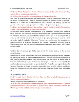 DESCUBRE LA BIBLIA-Nivel Intermedio Evangelio de Lucas
www.descubrelabiblia.org Pág.330
|
24:10 Eran María Magdalena, y Juana, y María madre de Jacobo, y las demás con ellas,
quienes dijeron estas cosas a los apóstoles.
24:11 Mas a ellos les parecían locura las palabras de ellas, y no las creían.
Aquí están las mujeres siendo las primeras en compartir el hecho glorioso de la resurrección
de Yeshúa. Ellas empezaron a predicar, pero a los hombres les parecían locuras sus palabras.
Mujeres, no se sientan mal cuando compartan con sus esposos este mensaje y a ellos les
parezca una locura; recuerden que lo mismo pasó con estás primeras mujeres.
24:12 Pero levantándose Pedro, corrió al sepulcro; y cuando miró dentro, vio los lienzos solos,
y se fue a casa maravillándose de lo que había sucedido.
Los discípulos dijeron que esas mujeres estaban locas, pero Pedro, el que le había negado 3
veces, al oír esto salió corriendo al sepulcro. Esto es porque si hay una mínima esperanza de
un derrotado, fracasado, uno como Pedro que se dio cuenta que no es lo que pensaba, si
existe la más mínima esperanza de recuperar lo que perdió, te aseguro que va a salir
corriendo. Según la tradición, físicamente Pedro era un hombre muy alto y corpulento.
Imagínense cómo se vería este hombre de alta estatura y corpulento corriendo hacia la
tumba. Debió haber sido muy notorio para todos los que estaban cerca el ver a Pedro correr
hacia la tumba.
También dice el versículo que Pedro creyó al ver los lienzos solos y se fue a casa
maravillándose.
Estos lienzos de los que habla el texto eran como una especie de vendas con las que envolvían
los cuerpos. Las vendas las untaban de especies aromáticas y todo el cuerpo era envuelto con
ellas, solo dejaban descubierta la cara, la cual cubrían con otro lienzo, de donde viene la
tradición del lienzo sagrado, etc. Esas vendas, una vez que se secaban, se endurecían tanto
que formaban como un caparazón. Lo que los discípulos vieron fue una especie de capullo
vacío sin el cuerpo, los lienzos no estaban desgarrados como si se los hubieran tratado de
quitar. Por eso Pedro se maravilló, puesto que sólo algo sobrenatural pudo haber hecho algo
así.
EN EL CAMINO A EMAUS
24:13 Y he aquí, dos de ellos iban el mismo día a una aldea llamada Emaús, que estaba a
sesenta estadios de Jerusalén.
Sesenta estadios son aproximadamente 11 kilómetros.
24:14-16 E iban hablando entre sí de todas aquellas cosas que habían acontecido. 15 Sucedió
que mientras hablaban y discutían entre sí, Jesús mismo se acercó, y caminaba con ellos. 16
Mas los ojos de ellos estaban velados, para que no le conociesen.
 