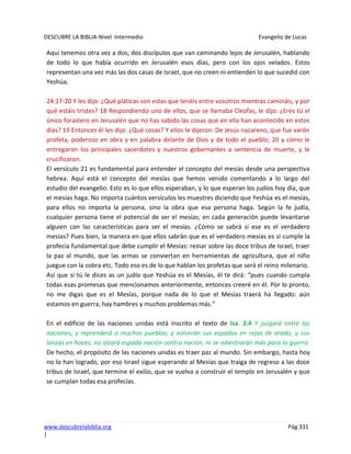 DESCUBRE LA BIBLIA-Nivel Intermedio Evangelio de Lucas
www.descubrelabiblia.org Pág.331
|
Aquí tenemos otra vez a dos; dos discípulos que van caminando lejos de Jerusalén, hablando
de todo lo que había ocurrido en Jerusalén esos días, pero con los ojos velados. Estos
representan una vez más las dos casas de Israel, que no creen ni entienden lo que sucedió con
Yeshúa.
24:17-20 Y les dijo: ¿Qué pláticas son estas que tenéis entre vosotros mientras camináis, y por
qué estáis tristes? 18 Respondiendo uno de ellos, que se llamaba Cleofas, le dijo: ¿Eres tú el
único forastero en Jerusalén que no has sabido las cosas que en ella han acontecido en estos
días? 19 Entonces él les dijo: ¿Qué cosas? Y ellos le dijeron: De Jesús nazareno, que fue varón
profeta, poderoso en obra y en palabra delante de Dios y de todo el pueblo; 20 y cómo le
entregaron los principales sacerdotes y nuestros gobernantes a sentencia de muerte, y le
crucificaron.
El versículo 21 es fundamental para entender el concepto del mesías desde una perspectiva
hebrea. Aquí está el concepto del mesías que hemos venido comentando a lo largo del
estudio del evangelio. Esto es lo que ellos esperaban, y lo que esperan los judíos hoy día, que
el mesías haga. No importa cuántos versículos les muestres diciendo que Yeshúa es el mesías,
para ellos no importa la persona, sino la obra que esa persona haga. Según la fe judía,
cualquier persona tiene el potencial de ser el mesías; en cada generación puede levantarse
alguien con las características para ser el mesías. ¿Cómo se sabrá si ese es el verdadero
mesías? Pues bien, la manera en que ellos sabrán que es el verdadero mesías es si cumple la
profecía fundamental que debe cumplir el Mesías: reinar sobre las doce tribus de Israel, traer
la paz al mundo, que las armas se conviertan en herramientas de agricultura, que el niño
juegue con la cobra etc. Todo eso es de lo que hablan los profetas que será el reino milenario.
Así que si tú le dices as un judío que Yeshúa es el Mesías, él te dirá: “pues cuando cumpla
todas esas promesas que mencionamos anteriormente, entonces creeré en él. Por lo pronto,
no me digas que es el Mesías, porque nada de lo que el Mesías traerá ha llegado: aún
estamos en guerra, hay hambres y muchos problemas más.”
En el edificio de las naciones unidas está inscrito el texto de Isa. 2:4 Y juzgará entre las
naciones, y reprenderá a muchos pueblos; y volverán sus espadas en rejas de arado, y sus
lanzas en hoces; no alzará espada nación contra nación, ni se adiestrarán más para la guerra.
De hecho, el propósito de las naciones unidas es traer paz al mundo. Sin embargo, hasta hoy
no lo han logrado, por eso Israel sigue esperando al Mesías que traiga de regreso a las doce
tribus de Israel, que termine el exilio, que se vuelva a construir el templo en Jerusalén y que
se cumplan todas esa profecías.
 