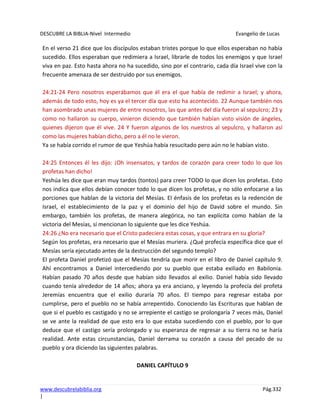 DESCUBRE LA BIBLIA-Nivel Intermedio Evangelio de Lucas
www.descubrelabiblia.org Pág.332
|
En el verso 21 dice que los discípulos estaban tristes porque lo que ellos esperaban no había
sucedido. Ellos esperaban que redimiera a Israel, librarle de todos los enemigos y que Israel
viva en paz. Esto hasta ahora no ha sucedido, sino por el contrario, cada día Israel vive con la
frecuente amenaza de ser destruido por sus enemigos.
24:21-24 Pero nosotros esperábamos que él era el que había de redimir a Israel; y ahora,
además de todo esto, hoy es ya el tercer día que esto ha acontecido. 22 Aunque también nos
han asombrado unas mujeres de entre nosotros, las que antes del día fueron al sepulcro; 23 y
como no hallaron su cuerpo, vinieron diciendo que también habían visto visión de ángeles,
quienes dijeron que él vive. 24 Y fueron algunos de los nuestros al sepulcro, y hallaron así
como las mujeres habían dicho, pero a él no le vieron.
Ya se había corrido el rumor de que Yeshúa había resucitado pero aún no le habían visto.
24:25 Entonces él les dijo: ¡Oh insensatos, y tardos de corazón para creer todo lo que los
profetas han dicho!
Yeshúa les dice que eran muy tardos (tontos) para creer TODO lo que dicen los profetas. Esto
nos indica que ellos debían conocer todo lo que dicen los profetas, y no sólo enfocarse a las
porciones que hablan de la victoria del Mesías. El énfasis de los profetas es la redención de
Israel, el establecimiento de la paz y el dominio del hijo de David sobre el mundo. Sin
embargo, también los profetas, de manera alegórica, no tan explícita como hablan de la
victoria del Mesías, sí mencionan lo siguiente que les dice Yeshúa.
24:26 ¿No era necesario que el Cristo padeciera estas cosas, y que entrara en su gloria?
Según los profetas, era necesario que el Mesías muriera. ¿Qué profecía específica dice que el
Mesías sería ejecutado antes de la destrucción del segundo templo?
El profeta Daniel profetizó que el Mesías tendría que morir en el libro de Daniel capítulo 9.
Ahí encontramos a Daniel intercediendo por su pueblo que estaba exiliado en Babilonia.
Habían pasado 70 años desde que habían sido llevados al exilio. Daniel había sido llevado
cuando tenía alrededor de 14 años; ahora ya era anciano, y leyendo la profecía del profeta
Jeremías encuentra que el exilio duraría 70 años. El tiempo para regresar estaba por
cumplirse, pero el pueblo no se había arrepentido. Conociendo las Escrituras que hablan de
que si el pueblo es castigado y no se arrepiente el castigo se prolongaría 7 veces más, Daniel
se ve ante la realidad de que esto era lo que estaba sucediendo con el pueblo, por lo que
deduce que el castigo sería prolongado y su esperanza de regresar a su tierra no se haría
realidad. Ante estas circunstancias, Daniel derrama su corazón a causa del pecado de su
pueblo y ora diciendo las siguientes palabras.
DANIEL CAPÍTULO 9
 