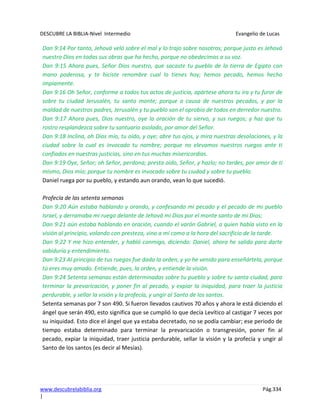 DESCUBRE LA BIBLIA-Nivel Intermedio Evangelio de Lucas
www.descubrelabiblia.org Pág.334
|
Dan 9:14 Por tanto, Jehová veló sobre el mal y lo trajo sobre nosotros; porque justo es Jehová
nuestro Dios en todas sus obras que ha hecho, porque no obedecimos a su voz.
Dan 9:15 Ahora pues, Señor Dios nuestro, que sacaste tu pueblo de la tierra de Egipto con
mano poderosa, y te hiciste renombre cual lo tienes hoy; hemos pecado, hemos hecho
impíamente.
Dan 9:16 Oh Señor, conforme a todos tus actos de justicia, apártese ahora tu ira y tu furor de
sobre tu ciudad Jerusalén, tu santo monte; porque a causa de nuestros pecados, y por la
maldad de nuestros padres, Jerusalén y tu pueblo son el oprobio de todos en derredor nuestro.
Dan 9:17 Ahora pues, Dios nuestro, oye la oración de tu siervo, y sus ruegos; y haz que tu
rostro resplandezca sobre tu santuario asolado, por amor del Señor.
Dan 9:18 Inclina, oh Dios mío, tu oído, y oye; abre tus ojos, y mira nuestras desolaciones, y la
ciudad sobre la cual es invocado tu nombre; porque no elevamos nuestros ruegos ante ti
confiados en nuestras justicias, sino en tus muchas misericordias.
Dan 9:19 Oye, Señor; oh Señor, perdona; presta oído, Señor, y hazlo; no tardes, por amor de ti
mismo, Dios mío; porque tu nombre es invocado sobre tu ciudad y sobre tu pueblo.
Daniel ruega por su pueblo, y estando aun orando, vean lo que sucedió.
Profecía de las setenta semanas
Dan 9:20 Aún estaba hablando y orando, y confesando mi pecado y el pecado de mi pueblo
Israel, y derramaba mi ruego delante de Jehová mi Dios por el monte santo de mi Dios;
Dan 9:21 aún estaba hablando en oración, cuando el varón Gabriel, a quien había visto en la
visión al principio, volando con presteza, vino a mí como a la hora del sacrificio de la tarde.
Dan 9:22 Y me hizo entender, y habló conmigo, diciendo: Daniel, ahora he salido para darte
sabiduría y entendimiento.
Dan 9:23 Al principio de tus ruegos fue dada la orden, y yo he venido para enseñártela, porque
tú eres muy amado. Entiende, pues, la orden, y entiende la visión.
Dan 9:24 Setenta semanas están determinadas sobre tu pueblo y sobre tu santa ciudad, para
terminar la prevaricación, y poner fin al pecado, y expiar la iniquidad, para traer la justicia
perdurable, y sellar la visión y la profecía, y ungir al Santo de los santos.
Setenta semanas por 7 son 490. Si fueron llevados cautivos 70 años y ahora le está diciendo el
ángel que serán 490, esto significa que se cumplió lo que decía Levítico al castigar 7 veces por
su iniquidad. Esto dice el ángel que ya estaba decretado, no se podía cambiar; ese periodo de
tiempo estaba determinado para terminar la prevaricación o transgresión, poner fin al
pecado, expiar la iniquidad, traer justicia perdurable, sellar la visión y la profecía y ungir al
Santo de los santos (es decir al Mesías).
 