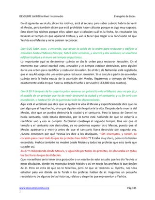DESCUBRE LA BIBLIA-Nivel Intermedio Evangelio de Lucas
www.descubrelabiblia.org Pág.335
|
En el siguiente versículo, dicen los rabinos, está el secreto para saber cuándo habría de venir
el Mesías, pero también dicen que está prohibido hacer cálculos porque es algo muy sagrado.
Esto dicen los rabinos porque ellos saben que si calculan cuál es la fecha, los resultados los
llevarán al tiempo en que apareció Yeshúa, y van a tener que llegar a la conclusión de que
Yeshúa es el Mesías y no lo quieren reconocer.
Dan 9:25 Sabe, pues, y entiende, que desde la salida de la orden para restaurar y edificar a
Jerusalén hasta el Mesías Príncipe, habrá siete semanas, y sesenta y dos semanas; se volverá a
edificar la plaza y el muro en tiempos angustiosos.
Lo importante aquí es determinar cuándo se dio la orden para restaurar Jerusalén. En el
momento que Daniel escribió esto, Jerusalén y el Templo estaban destruidos, pero alguien
daría una orden para reedificar y restaurar Jerusalén. En el libro de Nehemías está registrado
que el rey Artajerjes dio una orden para restaurar Jerusalén. Si se calcula a partir de esa orden
cuándo sería la fecha exacta de la aparición del Mesías, llegaremos a tiempos de Yeshúa,
exactamente al día en que hace su entrada triunfal a Jerusalén (183,880 días exactos).
Dan 9:26 Y después de las sesenta y dos semanas se quitará la vida al Mesías, mas no por sí; y
el pueblo de un príncipe que ha de venir destruirá la ciudad y el santuario; y su fin será con
inundación, y hasta el fin de la guerra durarán las devastaciones.
Aquí está el versículo que dice que se quitará la vida al Mesías y específicamente dice que no
por algo que el haya hecho, sino que alguien más le quitaría la vida. Después de la muerte del
Mesías, dice que un pueblo destruiría la ciudad y el santuario. Para la época de Daniel no
había santuario, todo estaba destruido, por lo tanto está hablando de que se volvería a
reedificar uno y eso se cumplió. Zorobabel construyó el segundo templo. Una vez que el
templo y el santuario son destruidos, ya no podemos esperar otro Mesías, puesto que el
Mesías aparecería y moriría antes de que el santuario fuera destruido por segunda vez.
¿Ahora entienden por qué Yeshúa les dice a los discípulos, “¡Oh insensatos, y tardos de
corazón para creer todo lo que los profetas han dicho!”? Estaba muy claro, pero no lo habían
entendido. Yeshúa también les mostró desde Moisés y todos los profetas que esto tenía que
suceder así.
24:27 Y comenzando desde Moisés, y siguiendo por todos los profetas, les declaraba en todas
las Escrituras lo que de él decían.
Que maravilloso sería tener una grabación o un escrito de este estudio que les dio Yeshúa a
estos discípulos, donde les mostraba desde Moisés y así en todos los profetas lo que decían
de él. Pero en vista de que no lo tenemos, pero de que sé tenemos su Espíritu, nos toca
estudiar para ver dónde en la Torah y los profetas hablan de él. Hagamos un pequeño
recordatorio de algunas de las historias, relatos o alegorías que representan a Yeshúa.
 