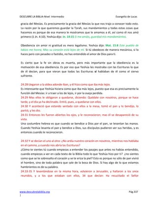 DESCUBRE LA BIBLIA-Nivel Intermedio Evangelio de Lucas
www.descubrelabiblia.org Pág.337
|
gracia del Mesías. Es precisamente la gracia del Mesías la que nos trajo a conocer todo esto.
La razón por la que queremos guardar la Torah, sus mandamientos y todas estas cosas que
hacemos es porque de esa manera le mostramos que le amamos a él, así como él nos amó
primero (1 Jn. 4:10). Yeshúa dijo: Jn. 14:15 Si me amáis, guardad mis mandamientos.
Obediencia sin amor ni gratitud es mero legalismo. Yeshúa dijo: Mat. 15:8 Este pueblo de
labios me honra; Mas su corazón está lejos de mí. Si tú obedeces de manera mecánica, si lo
haces pero con pesadez o fastidio, no has entendido el amor de Dios para ti.
Es cierto que la fe sin obras es muerta, pero más importante que la obediencia es la
motivación de esa obediencia. Es por eso que Yeshúa les mostraba con las Escrituras lo que
de él decían, para que vieran que todas las Escrituras sí hablaban de él como el siervo
sufriente.
24:28 Llegaron a la aldea adonde iban, y él hizo como que iba más lejos.
Es interesante que Yeshúa hiciera como que iba más lejos, puesto que esa es precisamente la
función del Mesías: ir a traer a los de lejos, ir por la oveja perdida.
24:29 Mas ellos le obligaron a quedarse, diciendo: Quédate con nosotros, porque se hace
tarde, y el día ya ha declinado. Entró, pues, a quedarse con ellos.
24:30 Y aconteció que estando sentado con ellos a la mesa, tomó el pan y lo bendijo, lo
partió, y les dio.
24:31 Entonces les fueron abiertos los ojos, y le reconocieron; mas él se desapareció de su
vista.
Una costumbre hebrea es que cuando se bendice a Dios por el pan, se levantan las manos.
Cuando Yeshúa levanta el pan y bendice a Dios, sus discípulos pudieron ver sus heridas, y es
entonces cuando le reconocieron.
24:32 Y se decían el uno al otro: ¿No ardía nuestro corazón en nosotros, mientras nos hablaba
en el camino, y cuando nos abría las Escrituras?
¿Cómo te sientes tú cuando empiezas a entender los pasajes que antes no habías entendido,
cuando empiezas a ver en cada texto de la Biblia todo lo que Yeshúa hizo por ti? ¿no sientes
como que se te sobresalta el corazón y se te eriza la piel? Esto es porque no sólo de pan vivirá
el hombre, sino de toda palabra que sale de la boca de Dios. Si hay algo de lo que estamos
hambrientos es de su palabra.
24:33-35 Y levantándose en la misma hora, volvieron a Jerusalén, y hallaron a los once
reunidos, y a los que estaban con ellos, 34 que decían: Ha resucitado el Señor
 