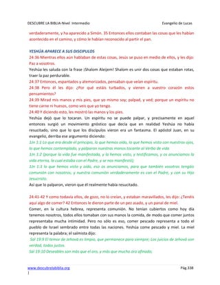 DESCUBRE LA BIBLIA-Nivel Intermedio Evangelio de Lucas
www.descubrelabiblia.org Pág.338
|
verdaderamente, y ha aparecido a Simón. 35 Entonces ellos contaban las cosas que les habían
acontecido en el camino, y cómo le habían reconocido al partir el pan.
YESHÚA APARECE A SUS DISCIPULOS
24:36 Mientras ellos aún hablaban de estas cosas, Jesús se puso en medio de ellos, y les dijo:
Paz a vosotros.
Yeshúa les saluda con la frase ¡Shalom Aleijem! Shalom es unir dos cosas que estaban rotas,
traer la paz perdurable.
24:37 Entonces, espantados y atemorizados, pensaban que veían espíritu.
24:38 Pero él les dijo: ¿Por qué estáis turbados, y vienen a vuestro corazón estos
pensamientos?
24:39 Mirad mis manos y mis pies, que yo mismo soy; palpad, y ved; porque un espíritu no
tiene carne ni huesos, como veis que yo tengo.
24:40 Y diciendo esto, les mostró las manos y los pies.
Yeshúa dejó que lo tocaran. Un espíritu no se puede palpar, y precisamente en aquel
entonces surgió un movimiento gnóstico que decía que en realidad Yeshúa no había
resucitado, sino que lo que los discípulos vieron era un fantasma. El apóstol Juan, en su
evangelio, derriba ese argumento diciendo:
1Jn 1:1 Lo que era desde el principio, lo que hemos oído, lo que hemos visto con nuestros ojos,
lo que hemos contemplado, y palparon nuestras manos tocante al Verbo de vida
1Jn 1:2 (porque la vida fue manifestada, y la hemos visto, y testificamos, y os anunciamos la
vida eterna, la cual estaba con el Padre, y se nos manifestó);
1Jn 1:3 lo que hemos visto y oído, eso os anunciamos, para que también vosotros tengáis
comunión con nosotros; y nuestra comunión verdaderamente es con el Padre, y con su Hijo
Jesucristo.
Así que lo palparon, vieron que él realmente había resucitado.
24:41-42 Y como todavía ellos, de gozo, no lo creían, y estaban maravillados, les dijo: ¿Tenéis
aquí algo de comer? 42 Entonces le dieron parte de un pez asado, y un panal de miel.
Comer, en la cultura hebrea, representa comunión. No tenían cubiertos como hoy día
tenemos nosotros, todos ellos tomaban con sus manos la comida, de modo que comer juntos
representaba mucha intimidad. Pero no sólo es eso, comer pescado representa a todo el
pueblo de Israel sembrado entre todas las naciones. Yeshúa come pescado y miel. La miel
representa la palabra; el salmista dijo:
Sal 19:9 El temor de Jehová es limpio, que permanece para siempre; Los juicios de Jehová son
verdad, todos justos.
Sal 19:10 Deseables son más que el oro, y más que mucho oro afinado;
 