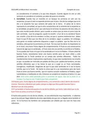 DESCUBRE LA BIBLIA-Nivel Intermedio Evangelio de Lucas
www.descubrelabiblia.org Pág.34 |
no consideramos el contexto y lo que dice después. Cuando alguien te cite un sólo
versículo sin considerar el contexto, ya sabes de quien es simiente.
Carnalidad. Cuando hay un incendio en un bosque las primeras en salir son las
serpientes, ya que el calor se expande primero por el piso. Uno de los castigos que se le
dio a la serpiente fue que comería del polvo de la tierra. El polvo de la tierra
representa la carnalidad, así que la otra característica de la simiente de la serpiente es
la carnalidad, ser gente carnal que solo busca lo terrenal, los placeres de esta vida y lo
que este mundo puede ofrecer; pero cuando se entera que ya viene el juicio trata de
salir corriendo. Juan les pregunta: ¿quién te enseño a huir de la ira venidera? Quien
nos enseña a huir de la ira venidera es Dios, así que si quieres realmente huir, debes
hacer lo que Él dice que nos libra de la ira venidera: seguir su palabra. Sin embargo,
esta gente no estaba realmente dispuesta a seguir su palabra que los libra de la ira
venidera, sólo querían la ceremonia y el ritual. Por eso Juan les decía: lo importante no
es el ritual, sino hacer frutos dignos de arrepentimiento. El fruto es una consecuencia
natural de algo que es sembrado, el fruto viene de una semilla, la semilla es la Palabra.
Tú no puedes dar fruto si lo que se ha sembrado en ti no es la Palabra. El buen árbol da
buenos frutos, necesitamos tener una buena semilla para ser buen árbol, y está
prohibido por la Torah sembrar en un campo dos semillas diferentes. Todos los
mandamientos tienen implicaciones espirituales; lo que este mandamiento nos enseña
es que no puedes ser instruido con palabra de Dios y con palabra de hombres, son dos
semillas diferentes que si las tienes lo que va a surgir es un fruto corrompido,
transgénico, modificado. Asegúrate de que lo que esté sembrado en ti sea la buena
semilla, que es la Torah. De hecho lo único que tú y yo necesitamos para dar buen
fruto es tener esa buena semilla, que en nuestro corazón recibamos la Palabra, seguir
nutriéndonos y meditando en ella. Entonces se cumplirá en nosotros el Salmo 1:3, que
dice: Será como árbol plantado junto a corrientes de aguas, Que da su fruto en su
tiempo, Y su hoja no cae; Y todo lo que hace, prosperará.
3:8 Haced, pues, frutos dignos de arrepentimiento, y no comencéis a decir dentro de vosotros
mismos: Tenemos a Abraham por padre; porque os digo que Dios puede levantar hijos a
Abraham aun de estas piedras.
3:9 Y ya también el hacha está puesta a la raíz de los árboles; por tanto, todo árbol que no da
buen fruto se corta y se echa en el fuego.
El hacha esta puesta a la raíz de los árboles; es una exhortación muy importante; si sabemos
que el rey está por llegar debemos de estar apercibidos de que con su llegada viene también el
juicio. En la Escritura los hombres son comparados con árboles por eso Juan les hace esta
referencia.
 