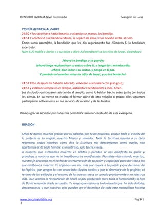 DESCUBRE LA BIBLIA-Nivel Intermedio Evangelio de Lucas
www.descubrelabiblia.org Pág.341
|
YESHÚA REGRESA AL PADRE
24:50 Y los sacó fuera hasta Betania, y alzando sus manos, los bendijo.
24:51 Y aconteció que bendiciéndolos, se separó de ellos, y fue llevado arriba al cielo.
Como sumo sacerdote, la bendición que les dio seguramente fue Números 6, la bendición
sacerdotal.
Núm 6:23 Habla a Aarón y a sus hijos y diles: Así bendeciréis a los hijos de Israel, diciéndoles:
Jehová te bendiga, y te guarde;
Jehová haga resplandecer su rostro sobre ti, y tenga de ti misericordia;
Jehová alce sobre ti su rostro, y ponga en ti paz.
Y pondrán mi nombre sobre los hijos de Israel, y yo los bendeciré.
24:52 Ellos, después de haberle adorado, volvieron a Jerusalén con gran gozo;
24:53 y estaban siempre en el templo, alabando y bendiciendo a Dios. Amén.
Los discípulos continuaron asistiendo al templo, como lo habían hecho antes junto con todos
los demás. En su mente no estaba el formar parte de otra religión o grupo; ellos siguieron
participando activamente en los servicios de oración y de las fiestas.
Demos gracias al Señor por habernos permitido terminar el estudio de este evangelio.
ORACIÓN
Señor te damos muchas gracias por tu palabra, por tu misericordia, porque todo el espíritu de
la profecía es tu ungido, nuestro Mesías y salvador. Toda la Escritura apunta a su obra
redentora, todos nosotros como dice la Escritura nos descarriamos como ovejas, nos
apartamos de ti; todo hombre es mentiroso, solo tú eres veraz.
A nosotros que estábamos muertos en delitos y pecados se nos manifestó tu gracia y
grandeza, a nosotros que no te buscábamos te manifestaste. Nos diste vida estando muertos,
nuestra fe descansa en el hecho de la resurrección de tu poder y capacidad para dar vida a los
que estábamos muertos. Te rogamos una vez más que toques a tu pueblo y que derrames de
tu Espíritu, que vengan las tan anunciadas lluvias tardías y que el desenlace de la profecía, el
retorno de los exiliados y el retorno de los huesos secos se cumpla prontamente y en nuestros
días. Que veamos la restauración de Israel, la paz perdurable para toda la humanidad y al hijo
de David reinando desde Jerusalén. Te ruego que restaures todo aquello que ha sido dañado,
descompuesto y que nuestros ojos puedan ver el desenlace de toda esta maravillosa historia
 