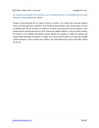 DESCUBRE LA BIBLIA-Nivel Intermedio Evangelio de Lucas
www.descubrelabiblia.org Pág.342
|
de romance y de perdón. En el nombre y por los méritos del autor y consumador de esta gran
salvación Yeshúa HaMashiaj, ¡AMÉN!
Porque como desciende de los cielos la lluvia y la nieve, y no vuelve allá, sino que riega la
tierra, y la hace germinar y producir, y da semilla al que siembra, y pan al que come, así será
mi palabra que sale de mi boca; no volverá a mí vacía, sino que hará lo que yo quiero, y será
prosperada en aquello para que la envié. Porque con alegría saldréis, y con paz seréis vueltos;
los montes y los collados levantarán canción delante de vosotros, y todos los árboles del
campo darán palmadas de aplauso. En lugar de la zarza crecerá ciprés, y en lugar de la ortiga
crecerá arrayán; y será a Jehová por nombre, por señal eterna que nunca será raída. (Isaías
55:10-13)
 