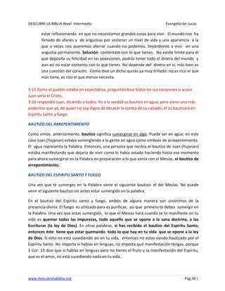 DESCUBRE LA BIBLIA-Nivel Intermedio Evangelio de Lucas
www.descubrelabiblia.org Pág.36 |
estar reflexionando en que no necesitamos grandes cosas para vivir. El mundo nos ha
llenado de afanes y de angustias por sostener un nivel de vida y una apariencia a la
que a veces nos queremos aferrar cuando no podemos, llevándonos a vivir en una
angustia permanente. Solución: conténtate con lo que tienes. No existe límite para el
que deposita su felicidad en las posesiones, podrás tener todo el dinero del mundo y
aun así no estar contento con lo que tienes. No depende del dinero en sí, más bien es
una cuestión del corazón. Como dice un dicho quizás ya muy trillado: no es rico el que
más tiene, es rico el que menos necesita.
3:15 Como el pueblo estaba en expectativa, preguntándose todos en sus corazones si acaso
Juan sería el Cristo,
3:16 respondió Juan, diciendo a todos: Yo a la verdad os bautizo en agua; pero viene uno más
poderoso que yo, de quien no soy digno de desatar la correa de su calzado; él os bautizará en
Espíritu Santo y fuego.
BAUTIZO DEL ARREPENTIMIENTO
Como vimos anteriormente, bautizo significa sumergirse en algo. Puede ser en agua; en este
caso Juan (Yojanan) estaba sumergiendo a la gente en agua como símbolo de arrepentimiento.
El agua representa la Palabra. Entonces, una persona que recibía el bautizo de Juan (Yojanan)
estaba manifestando que dejaría de vivir como lo había estado haciendo hasta ese momento
para ahora sumergirse en la Palabra en preparación a lo que venía con el Mesías, el bautizo de
arrepentimiento.
BAUTIZO DEL ESPIRITU SANTO Y FUEGO
Una vez que te sumerges en la Palabra viene el siguiente bautizo: el del Mesías. No puede
venir el siguiente bautizo sin antes estar sumergido en la palabra.
En el bautizo del Espíritu santo y fuego, ambos de alguna manera son sinónimos de la
presencia divina. El fuego es utilizado para es purificar, así que primero te debes sumergir en
la Palabra. Una vez que estas sumergido, lo que el Mesías hará cuando se te manifieste en tu
vida es quemar todas las impurezas, todo aquello que se opone a la sana doctrina, a las
Escrituras (la ley de Dios). En otras palabras, si has recibido el bautizo del Espíritu Santo,
entonces éste tiene que estar quemando todo lo que hay en tu vida que se opone a la ley
de Dios. Si esto no está sucediendo así en tu vida, entonces no estas siendo bautizado por el
Espíritu Santo. No importa si hablas en lenguas, no importa qué manifestación tengas, porque
1 Cor. 13 dice que si hablas en lenguas pero no tienes el fruto y la manifestación del Espíritu,
que es el amor, no está sucediendo nada en tu vida.
 