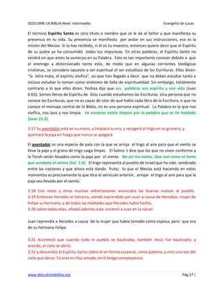 DESCUBRE LA BIBLIA-Nivel Intermedio Evangelio de Lucas
www.descubrelabiblia.org Pág.37 |
El término Espíritu Santo es otro título o nombre que se le da al Señor y que manifiesta su
presencia en tu vida. Su presencia se manifiesta por andar en sus instrucciones, esa es la
misión del Mesías. Si lo has recibido, si él es tu maestro, entonces quiere decir que el Espíritu
de su padre ya ha consumido todas tus impurezas. En otras palabras, el Espíritu Santo no
vendrá sin que antes te sumerjas en su Palabra. Esto es tan importante conocer debido a que
el enemigo a distorsionado tanto esto, de modo que en algunas corrientes teológicas
cristianas, se considera opuesto a ser espiritual el ser estudioso de las Escrituras. Ellos dicen:
“la letra mata, el espíritu vivifica”, así que han llegado a decir que no debes estudiar tanto e
incluso estudiar lo toman como sinónimo de falta de espiritualidad. Sin embargo, totalmente
contrario a lo que ellos dicen, Yeshúa dijo que sus palabras son espíritu y son vida (Juan
6:63). Somos llenos de Espíritu de Dios cuando estudiamos las Escrituras. Una persona que no
conoce las Escrituras, que no es capaz de citar de qué habla cada libro de la Escritura, o que no
conoce el mensaje central de la Biblia, no es una persona espiritual. La Palabra es la que nos
vivifica, nos lava y nos limpia. Ya vosotros estáis limpios por la palabra que os he hablado
(Juan 15:3).
3:17 Su aventador está en su mano, y limpiará su era, y recogerá el trigo en su granero, y
quemará la paja en fuego que nunca se apagará.
El aventador es una especie de pala con la que se arroja el trigo al aire para que el viento se
lleve la paja y el grano de trigo caiga limpio. El Salmo 1 dice que los que no viven conforme a
la Torah serán llevados como la paja por el viento. No así los malos, Que son como el tamo
que arrebata el viento (Sal. 1:4). El trigo representa al pueblo de Israel que ha sido sembrado
entre las naciones y que ahora está dando fruto; lo que el Mesías está haciendo en estos
momentos es precisamente lo que dice el versículo anterior, arrojar el trigo al aire para que la
paja sea llevada por el viento.
3:18 Con estas y otras muchas exhortaciones anunciaba las buenas nuevas al pueblo.
3:19 Entonces Herodes el tetrarca, siendo reprendido por Juan a causa de Herodías, mujer de
Felipe su hermano, y de todas las maldades que Herodes había hecho,
3:20 sobre todas ellas, añadió además esta: encerró a Juan en la cárcel.
Juan reprendía a Herodes a causa de la mujer que había tomado como esposa, pero que era
de su hermano Felipe.
3:21 Aconteció que cuando todo el pueblo se bautizaba, también Jesús fue bautizado; y
orando, el cielo se abrió,
3:22 y descendió el Espíritu Santo sobre él en forma corporal, como paloma, y vino una voz del
cielo que decía: Tú eres mi Hijo amado; en ti tengo complacencia.
 