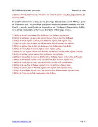 DESCUBRE LA BIBLIA-Nivel Intermedio Evangelio de Lucas
www.descubrelabiblia.org Pág.39 |
3:23 Jesús mismo al comenzar su ministerio era como de treinta años, hijo, según se creía, de
José, hijo de Elí,
No es como comúnmente se dice; que la genealogía de Lucas es de Miriam (María), y que la
de Mateo es de José. La genealogía que aparece en este libro es explícitamente la de José
(Yosef), ya que dice que él (José) era descendiente de Eli (más específicamente hijo de Eli), y
no es por parentesco como se ha tratado de enseñar en la teología cristiana.
3:24 hijo de Matat, hijo de Leví, hijo de Melqui, hijo de Jana, hijo de José,
3:25 hijo de Matatías, hijo de Amós, hijo de Nahum, hijo de Esli, hijo de Nagai,
3:26 hijo de Maat, hijo de Matatías, hijo de Semei, hijo de José, hijo de Judá,
3:27 hijo de Joana, hijo de Resa, hijo de Zorobabel, hijo de Salatiel, hijo de Neri,
3:28 hijo de Melqui, hijo de Adi, hijo de Cosam, hijo de Elmodam, hijo de Er,
3:29 hijo de Josué, hijo de Eliezer, hijo de Jorim, hijo de Matat,
3:30 hijo de Leví, hijo de Simeón, hijo de Judá, hijo de José, hijo de Jonán, hijo de Eliaquim,
3:31 hijo de Melea, hijo de Mainán, hijo de Matata, hijo de Natán,
3:32 hijo de David, hijo de Isaí, hijo de Obed, hijo de Booz, hijo de Salmón, hijo de Naasón,
3:33 hijo de Aminadab, hijo de Aram, hijo de Esrom, hijo de Fares, hijo de Judá,
3:34 hijo de Jacob, hijo de Isaac, hijo de Abraham, hijo de Taré, hijo de Nacor,
3:35 hijo de Serug, hijo de Ragau, hijo de Peleg, hijo de Heber, hijo de Sala,
3:36 hijo de Cainán, hijo de Arfaxad, hijo de Sem, hijo de Noé, hijo de Lamec,
3:37 hijo de Matusalén, hijo de Enoc, hijo de Jared, hijo de Mahalaleel, hijo de Cainán,
3:38 hijo de Enós, hijo de Set, hijo de Adan, hijo de Dios.
 