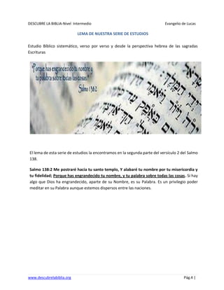 DESCUBRE LA BIBLIA-Nivel Intermedio Evangelio de Lucas
www.descubrelabiblia.org Pág.4 |
LEMA DE NUESTRA SERIE DE ESTUDIOS
Estudio Bíblico sistemático, verso por verso y desde la perspectiva hebrea de las sagradas
Escrituras
El lema de esta serie de estudios la encontramos en la segunda parte del versículo 2 del Salmo
138.
Salmo 138:2 Me postraré hacia tu santo templo, Y alabaré tu nombre por tu misericordia y
tu fidelidad; Porque has engrandecido tu nombre, y tu palabra sobre todas las cosas. Si hay
algo que Dios ha engrandecido, aparte de su Nombre, es su Palabra. Es un privilegio poder
meditar en su Palabra aunque estemos dispersos entre las naciones.
 
