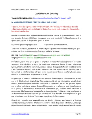 DESCUBRE LA BIBLIA-Nivel Intermedio Evangelio de Lucas
www.descubrelabiblia.org Pág.40 |
LUCAS CAPÍTULO 4 (RVR1960)
TRANSCRIPCIÓN DEL AUDIO https://soundcloud.com/amishav/04-lucas-4-mp3/
LA MISIÓN DEL MESÍAS BEN YOSEF (EL MESIAS HIJO DE JOSE)
4:1 Jesús, lleno del Espíritu Santo, volvió del Jordán, y fue llevado por el Espíritu al desierto
4:2 por cuarenta días, y era tentado por el diablo. Y no comió nada en aquellos días, pasados
los cuales, tuvo hambre.
Uno de los aspectos más importantes del ministerio de Yeshúa, es que él representa todo lo
que la nación de Israel debió haber conseguido pero no lo consiguió. Yeshúa es la cabeza de la
iglesia; pero, ¿quién es la iglesia? la iglesia es Israel.
La palabra iglesia del griego G1577 α (ekklesia) los llamados fuera.
En el libro de Hechos, Esteban en su defensa dijo lo siguiente refiriéndose a Moisés y los que
estaban con él en el desierto, específicamente los llamó la iglesia.
Hch 7:38 EsteG3778 esG2076 aquélG3588 que estuvoG1096 enG1722 laG3588
congregaciónG1577 enG1722 elG3588 desiertoG2048
Por lo tanto, es un mito que la iglesia se originó en el día del Pentecostés (fiesta de Shavuot o
semanas), sino más bien, su inicio fue desde que salieron de Egipto. Primero salieron de
Egipto, entraron a la tierra prometida, después a causa de su pecado fueron llevados al exilio,
y en los últimos tiempos, Dios les está llamando fuera de entre todas las naciones; por lo
tanto, si a ti te está llamando a salir para entrar al pacto con el Dios de Abraham, Isaac y Jacob,
entonces tú eres parte de la iglesia que es Israel.
La iglesia que es Israel ha fallado en muchos sentidos, sin embargo, de tal manera Dios le amó,
que es él (Dios) quien le limpia, le purifica, para presentársela a sí mismo como una iglesia sin
mancha, tomando el papel del esposo celoso, que va y da su vida por ella. Así que todo aquello
que Israel no pudo lograr a causa de su debilidad, quien lo va a hacer, a revertir, es la cabeza
de la iglesia, es decir Yeshúa, de modo que entendemos que, así como Israel estuvo en el
desierto por 40 años durante los cuales fue probado, también Yeshúa va a estar en el desierto
40 días representativos de cada año que Israel estuvo en el desierto, para ser probado al igual
que lo fue Israel en el desierto. Vamos a ver en qué sentido fue probado.
El versículo 2 que dice, que no comió nada por 40 días y después tuvo hambre. Se dice que
cuando alguien ayuna, lo más difícil son los primeros 3 días; después de éste tiempo, el cuerpo
como que se acostumbra y ya no pide alimento, y una persona puede ayunar por más tiempo
 