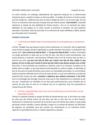 DESCUBRE LA BIBLIA-Nivel Intermedio Evangelio de Lucas
www.descubrelabiblia.org Pág.41 |
sin sentir hambre, sin embargo, dependiendo del organismo después de un determinado
tiempo de ayuno, cuando el cuerpo ya está muy débil, en peligro de muerte, el mismo cuerpo
que fue creado con sabiduría avisa que se está en peligro de morir si no se come algo. Así que
fue en un momento como este que el pasaje dice que Yeshúa (Jesús) “tuvo hambre”, haciendo
referencia al estado de más debilidad de Yeshúa (Jesús); y fue en el momento de mayor
debilidad, de más peligro en su salud cuando se presenta el tentador. De aquí podemos
aprender un principio: cada vez que estás en tu momento de mayor debilidad, cuídate, porque
por ahí puede venir la tentación.
PRIMERA TENTACIÓN
4:3 Entonces el diablo le dijo: Si eres Hijo de Dios, di a esta piedra que se convierta en
pan.
La frase “si eres” que aquí aparece como si fuera condicional, no transmite bien el significado
como lo hace el griego, donde el significado se puede entender más exacto. La traducción más
exacta sería: “por cuanto eres hijo de Dios”, o “ya que eres hijo de Dios”, es decir, el tentador
no estaba poniendo en duda que era el hijo de Dios, más bien lo está reconociendo. Esta
misma doctrina o tentación, está bastante infiltrada entre la fe de muchos hijos de Dios, la
doctrina que dice: ¡ya que eres hijo de Dios, por cuanto eres hijo de Dios, pídele lo que
quieras, tú eres su hijo, por lo tanto te tiene que dar todo lo que desees porque eres su hijo!
Pues bien, si has escuchado esa enseñanza o doctrina, aquí en el versículo 3 puedes ver de
dónde viene su origen. Lo que esta doctrina está diciendo es, utiliza tu poder, tu identidad, lo
que tú eres para tu propio beneficio, para saciar tus necesidades personales, es una tentación
satánica bastante infiltrada entre la fe de los hijos de Dios, la cual no es diferente a la doctrina
hedonista del mundo que dice: comamos y bebamos que mañana moriremos 1 Cor.15:32.
Esa es la estrategia del enemigo, hacernos creer que lo más importante es lo material; es por
eso que necesitamos ser tentados en esa área para perfeccionarnos, para entender que la
esencia de esta vida no está en lo material sino en lo espiritual, ésta fue justamente la
respuesta que dio Yeshúa.
4:4 Jesús, respondiéndole, dijo: Escrito está: No sólo de pan vivirá el hombre, sino de
toda palabra de Dios.
Yeshúa le responde citando un pasaje del libro de Deuteronomio cap. 8, de hecho casi todas
las citas que dio Yeshúa fueron de ese libro, por ello se dice que era su libro favorito.
Analicemos el contexto de la porción de la escritura que citó Yeshúa para saber en qué estaba
pensando nuestro salvador, nuestro ejemplo a seguir en un tiempo de desierto, de dificultad,
de angustia, de necesidad, para que cuando nos encontremos en un momento similar,
sepamos en qué debemos pensar o meditar siguiendo su ejemplo.
 