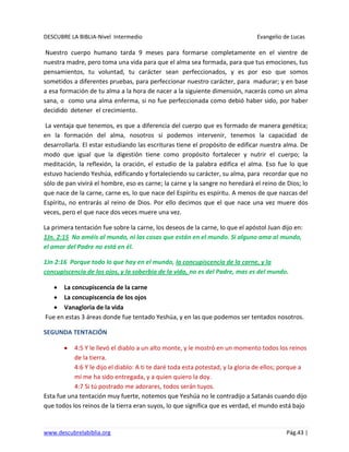 DESCUBRE LA BIBLIA-Nivel Intermedio Evangelio de Lucas
www.descubrelabiblia.org Pág.43 |
Nuestro cuerpo humano tarda 9 meses para formarse completamente en el vientre de
nuestra madre, pero toma una vida para que el alma sea formada, para que tus emociones, tus
pensamientos, tu voluntad, tu carácter sean perfeccionados, y es por eso que somos
sometidos a diferentes pruebas, para perfeccionar nuestro carácter, para madurar; y en base
a esa formación de tu alma a la hora de nacer a la siguiente dimensión, nacerás como un alma
sana, o como una alma enferma, si no fue perfeccionada como debió haber sido, por haber
decidido detener el crecimiento.
La ventaja que tenemos, es que a diferencia del cuerpo que es formado de manera genética;
en la formación del alma, nosotros sí podemos intervenir, tenemos la capacidad de
desarrollarla. El estar estudiando las escrituras tiene el propósito de edificar nuestra alma. De
modo que igual que la digestión tiene como propósito fortalecer y nutrir el cuerpo; la
meditación, la reflexión, la oración, el estudio de la palabra edifica el alma. Eso fue lo que
estuvo haciendo Yeshúa, edificando y fortaleciendo su carácter, su alma, para recordar que no
sólo de pan vivirá el hombre, eso es carne; la carne y la sangre no heredará el reino de Dios; lo
que nace de la carne, carne es, lo que nace del Espíritu es espíritu. A menos de que nazcas del
Espíritu, no entrarás al reino de Dios. Por ello decimos que el que nace una vez muere dos
veces, pero el que nace dos veces muere una vez.
La primera tentación fue sobre la carne, los deseos de la carne, lo que el apóstol Juan dijo en:
1Jn. 2:15 No améis al mundo, ni las cosas que están en el mundo. Si alguno ama al mundo,
el amor del Padre no está en él.
1Jn 2:16 Porque todo lo que hay en el mundo, la concupiscencia de la carne, y la
concupiscencia de los ojos, y la soberbia de la vida, no es del Padre, mas es del mundo.
La concupiscencia de la carne
La concupiscencia de los ojos
Vanagloria de la vida
Fue en estas 3 áreas donde fue tentado Yeshúa, y en las que podemos ser tentados nosotros.
SEGUNDA TENTACIÓN
4:5 Y le llevó el diablo a un alto monte, y le mostró en un momento todos los reinos
de la tierra.
4:6 Y le dijo el diablo: A ti te daré toda esta potestad, y la gloria de ellos; porque a
mí me ha sido entregada, y a quien quiero la doy.
4:7 Si tú postrado me adorares, todos serán tuyos.
Esta fue una tentación muy fuerte, notemos que Yeshúa no le contradijo a Satanás cuando dijo
que todos los reinos de la tierra eran suyos, lo que significa que es verdad, el mundo está bajo
 