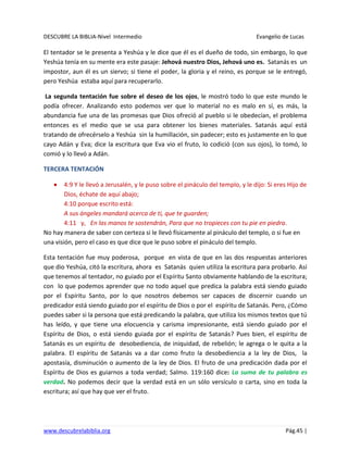 DESCUBRE LA BIBLIA-Nivel Intermedio Evangelio de Lucas
www.descubrelabiblia.org Pág.45 |
El tentador se le presenta a Yeshúa y le dice que él es el dueño de todo, sin embargo, lo que
Yeshúa tenía en su mente era este pasaje: Jehová nuestro Dios, Jehová uno es. Satanás es un
impostor, aun él es un siervo; si tiene el poder, la gloria y el reino, es porque se le entregó,
pero Yeshúa estaba aquí para recuperarlo.
La segunda tentación fue sobre el deseo de los ojos, le mostró todo lo que este mundo le
podía ofrecer. Analizando esto podemos ver que lo material no es malo en sí, es más, la
abundancia fue una de las promesas que Dios ofreció al pueblo si le obedecían, el problema
entonces es el medio que se usa para obtener los bienes materiales. Satanás aquí está
tratando de ofrecérselo a Yeshúa sin la humillación, sin padecer; esto es justamente en lo que
cayo Adán y Eva; dice la escritura que Eva vio el fruto, lo codició (con sus ojos), lo tomó, lo
comió y lo llevó a Adán.
TERCERA TENTACIÓN
4:9 Y le llevó a Jerusalén, y le puso sobre el pináculo del templo, y le dijo: Si eres Hijo de
Dios, échate de aquí abajo;
4:10 porque escrito está:
A sus ángeles mandará acerca de ti, que te guarden;
4:11 y, En las manos te sostendrán, Para que no tropieces con tu pie en piedra.
No hay manera de saber con certeza si le llevó físicamente al pináculo del templo, o si fue en
una visión, pero el caso es que dice que le puso sobre el pináculo del templo.
Esta tentación fue muy poderosa, porque en vista de que en las dos respuestas anteriores
que dio Yeshúa, citó la escritura, ahora es Satanás quien utiliza la escritura para probarlo. Así
que tenemos al tentador, no guiado por el Espíritu Santo obviamente hablando de la escritura;
con lo que podemos aprender que no todo aquel que predica la palabra está siendo guiado
por el Espíritu Santo, por lo que nosotros debemos ser capaces de discernir cuando un
predicador está siendo guiado por el espíritu de Dios o por el espíritu de Satanás. Pero, ¿Cómo
puedes saber si la persona que está predicando la palabra, que utiliza los mismos textos que tú
has leído, y que tiene una elocuencia y carisma impresionante, está siendo guiado por el
Espíritu de Dios, o está siendo guiada por el espíritu de Satanás? Pues bien, el espíritu de
Satanás es un espíritu de desobediencia, de iniquidad, de rebelión; le agrega o le quita a la
palabra. El espíritu de Satanás va a dar como fruto la desobediencia a la ley de Dios, la
apostasía, disminución o aumento de la ley de Dios. El fruto de una predicación dada por el
Espíritu de Dios es guiarnos a toda verdad; Salmo. 119:160 dice: La suma de tu palabra es
verdad. No podemos decir que la verdad está en un sólo versículo o carta, sino en toda la
escritura; así que hay que ver el fruto.
 