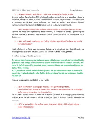 DESCUBRE LA BIBLIA-Nivel Intermedio Evangelio de Lucas
www.descubrelabiblia.org Pág.46 |
4:12 Respondiendo Jesús, le dijo: Dicho está: No tentarás al Señor tu Dios.
Según el profeta Daniel en Dan.7:13, el hijo del hombre se manifestaría en las nubes, así que la
tentación consistía en hacer un show, un espectáculo para que creyeran en él. Está apelando a
la vanagloria de la vida, busca aplausos, que todos te alaben. Más Yeshúa siempre
humildemente dirigió la gloria en todo lo que hacía al padre, nunca a sí mismo.
4:13 Y cuando el diablo hubo acabado toda tentación, se apartó de él por un tiempo.
Después de haber sido aprobado y haber vencido, el tentador se apartó, pero no para
siempre, más tarde volvería; seguramente cuando fue el momento de su angustia en el
Getsemaní.
4:14 Y Jesús volvió en el poder del Espíritu a Galilea, y se difundió su fama por toda la
tierra de alrededor.
Llegó a Galilea, y se fue a vivir ahí porque Galilea era la morada de las tribus del norte, las
ovejas perdidas que venía a buscar. Galilea era llamada “Galilea de los gentiles”.
El profeta Isaías profetizó lo siguiente:
9:1 Mas no habrá siempre oscuridad para la que está ahora en angustia, tal como la aflicción
que le vino en el tiempo que livianamente tocaron la primera vez a la tierra de Zabulón y a la
tierra de Neftalí; pues al fin llenará de gloria el camino del mar, de aquel lado del Jordán, en
Galilea de los gentiles.
9:2 El pueblo que andaba en tinieblas vio gran luz; los que moraban en tierra de sombra de
muerte, luz resplandeció sobre ellos Galilea de los gentiles el pueblo que andaba en tinieblas
vio gran luz.
Esta era la razón por la que habitó en esa región.
4:15 Y enseñaba en las sinagogas de ellos, y era glorificado por todos.
4:16 Vino a Nazaret, donde se había criado; y en el día de reposo entró en la sinagoga,
conforme a su costumbre, y se levantó a leer.
Yeshúa, tenía por costumbre ir en el día de reposo (Shabbat) a la sinagoga; así al nosotros
reposar, y leer las escrituras en día de reposo tal como él lo hizo, estamos siguiendo su
ejemplo.
4:17 Y se le dio el libro del profeta Isaías; y habiendo abierto el libro, halló el lugar
donde estaba escrito:
 