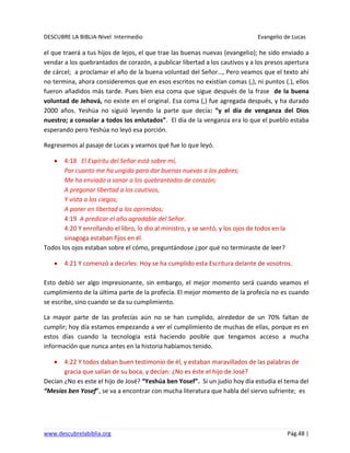 DESCUBRE LA BIBLIA-Nivel Intermedio Evangelio de Lucas
www.descubrelabiblia.org Pág.48 |
el que traerá a tus hijos de lejos, el que trae las buenas nuevas (evangelio); he sido enviado a
vendar a los quebrantados de corazón, a publicar libertad a los cautivos y a los presos apertura
de cárcel; a proclamar el año de la buena voluntad del Señor…, Pero veamos que el texto ahí
no termina, ahora consideremos que en esos escritos no existían comas (,), ni puntos (.), ellos
fueron añadidos más tarde. Pues bien esa coma que sigue después de la frase de la buena
voluntad de Jehová, no existe en el original. Esa coma (,) fue agregada después, y ha durado
2000 años. Yeshúa no siguió leyendo la parte que decía: “y el día de venganza del Dios
nuestro; a consolar a todos los enlutados”. El día de la venganza era lo que el pueblo estaba
esperando pero Yeshúa no leyó esa porción.
Regresemos al pasaje de Lucas y veamos qué fue lo que leyó.
4:18 El Espíritu del Señor está sobre mí,
Por cuanto me ha ungido para dar buenas nuevas a los pobres;
Me ha enviado a sanar a los quebrantados de corazón;
A pregonar libertad a los cautivos,
Y vista a los ciegos;
A poner en libertad a los oprimidos;
4:19 A predicar el año agradable del Señor.
4:20 Y enrollando el libro, lo dio al ministro, y se sentó; y los ojos de todos en la
sinagoga estaban fijos en él.
Todos los ojos estaban sobre el cómo, preguntándose ¿por qué no terminaste de leer?
4:21 Y comenzó a decirles: Hoy se ha cumplido esta Escritura delante de vosotros.
Esto debió ser algo impresionante, sin embargo, el mejor momento será cuando veamos el
cumplimiento de la última parte de la profecía. El mejor momento de la profecía no es cuando
se escribe, sino cuando se da su cumplimiento.
La mayor parte de las profecías aún no se han cumplido, alrededor de un 70% faltan de
cumplir; hoy día estamos empezando a ver el cumplimiento de muchas de ellas, porque es en
estos días cuando la tecnología está haciendo posible que tengamos acceso a mucha
información que nunca antes en la historia habíamos tenido.
4:22 Y todos daban buen testimonio de él, y estaban maravillados de las palabras de
gracia que salían de su boca, y decían: ¿No es éste el hijo de José?
Decían ¿No es este el hijo de José? “Yeshúa ben Yosef”. Si un judío hoy día estudia el tema del
“Mesías ben Yosef”, se va a encontrar con mucha literatura que habla del siervo sufriente; es
 