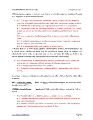 DESCUBRE LA BIBLIA-Nivel Intermedio Evangelio de Lucas
www.descubrelabiblia.org Pág.49 |
el Mesías leproso, cuyo rol es padecer, pero ellos no lo entendieron porque estaban enfocados
en la venganza, así que lo menospreciaron.
4:23 Él les dijo: Sin duda me diréis este refrán: Médico, cúrate a ti mismo; de tantas
cosas que hemos oído que se han hecho en Capernaum, haz también aquí en tu tierra.
4:24 Y añadió: De cierto os digo, que ningún profeta es acepto en su propia tierra.
4:25 Y en verdad os digo que muchas viudas había en Israel en los días de Elías, cuando
el cielo fue cerrado por tres años y seis meses, y hubo una gran hambre en toda la
tierra;
4:26 pero a ninguna de ellas fue enviado Elías, sino a una mujer viuda en Sarepta de
Sidón.
4:27 Y muchos leprosos había en Israel en tiempo del profeta Eliseo; pero ninguno de
ellos fue limpiado, sino Naamán el sirio.
4:28 Al oír estas cosas, todos en la sinagoga se llenaron de ira;
Yeshúa les dice que lo mismo que sus padres hicieron con los profetas, harían ellos con él. De
la misma manera también el donde más se manifestaría, dónde haría los milagros más
sobresalientes sería entre los gentiles; esto les llenó de celos, de modo que trataron de
matarle, pero él tenía todo bajo control porque su hora aún no había llegado.
4:29 y levantándose, le echaron fuera de la ciudad, y le llevaron hasta la cumbre del
monte sobre el cual estaba edificada la ciudad de ellos, para despeñarle.
4:30 Mas él pasó por en medio de ellos, y se fue.
4:31 Descendió Jesús a Capernaum, ciudad de Galilea; y les enseñaba en los días de
reposo.
Capernaum es la composición de dos palabras del hebreo kafar y Nahum. Significa villa o aldea
de Nahúm.
H3723 Diccionario Strong kafár de H3722; aldea (como protegida por murallas):- aldea.
Compárese con H3715.
H5151 Diccionario Strong Nakjúm de H5162; confortable; Nahum, un israelita. Profeta:-
Nahum.
4:32 Y se admiraban de su doctrina, porque su palabra era con autoridad.
4:33 Estaba en la sinagoga un hombre que tenía un espíritu de demonio inmundo, el
cual exclamó a gran voz,
4:34 diciendo: Déjanos; ¿qué tienes con nosotros, Jesús nazareno? ¿Has venido para
destruirnos? Yo te conozco quién eres, el Santo de Dios.
 