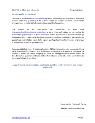 DESCUBRE LA BIBLIA-Nivel Intermedio Evangelio de Lucas
www.descubrelabiblia.org Pág.5 |
INTRODUCCIÓN DEL INSTITUTO
Descubre la Biblia (www.descubrelabiblia.org) es un ministerio cuyo propósito es difundir el
estudio sistemático y expositivo de la Biblia desde su contexto histórico, considerando
principalmente el trasfondo hebreo con el que cada libro fue escrito.
Este manual es la transcripción del comentario en audio mp3
http://descubrelabiblia.org/intermedio/lucas y es el fruto del trabajo de un equipo de
estudiantes apasionados de la Biblia cuyo único interés es descubrir la esencia del mensaje
divino expresado a través de las Escrituras, eliminando cualquier tendencia o dogma religioso
que se haya desarrollado a través de los siglos y que haya tergiversado el mensaje original que
el autor bíblico en verdad quiso expresar.
Nuestro propósito a través de estas explicaciones Bíblicas no es promover o hacer proselitismo
hacia alguna religión existente, sino simplemente profundizar en la sabiduría eterna que ha
resistido la barrera del tiempo y la geografía y que nos ha llegado como la eterna palabra de
Dios. Esperamos que el presente estudio transforme tu vida como lo ha hecho con millones de
personas a lo largo de los siglos.
Sécase la hierba, marchitase la flor; mas la palabra del Dios nuestro permanece para siempre.
(Isaías 40:8)
Transcripción: Elizabeth C. García
Revisión: Diego Bretón Pantoja
 
