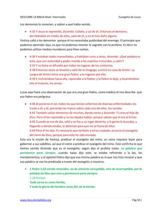 DESCUBRE LA BIBLIA-Nivel Intermedio Evangelio de Lucas
www.descubrelabiblia.org Pág.50 |
Los demonios lo conocían, y sabían a qué había venido.
4:35 Y Jesús le reprendió, diciendo: Cállate, y sal de él. Entonces el demonio,
derribándole en medio de ellos, salió de él, y no le hizo daño alguno.
Yeshúa calló a los demonios porque él no necesitaba publicidad del enemigo. El principio que
podemos aprender aquí, es que no podemos mezclar lo sagrado con lo profano. Es decir no
podemos utilizar medios mundanos para fines santos.
4:36 Y estaban todos maravillados, y hablaban unos a otros, diciendo: ¿Qué palabra es
esta, que con autoridad y poder manda a los espíritus inmundos, y salen?
4:37 Y su fama se difundía por todos los lugares de los contornos.
4:38 Entonces Jesús se levantó y salió de la sinagoga, y entró en casa de Simón. La
suegra de Simón tenía una gran fiebre; y le rogaron por ella.
4:39 E inclinándose hacia ella, reprendió a la fiebre; y la fiebre la dejó, y levantándose
ella al instante, les servía.
Lucas aquí hace una observación de que era una gran fiebre, como médico él nos describe que
esa fiebre era peligrosa.
4:40 Al ponerse el sol, todos los que tenían enfermos de diversas enfermedades los
traían a él; y él, poniendo las manos sobre cada uno de ellos, los sanaba.
4:41 También salían demonios de muchos, dando voces y diciendo: Tú eres el Hijo de
Dios. Pero él los reprendía y no les dejaba hablar, porque sabían que él era el Cristo.
4:42 Cuando ya era de día, salió y se fue a un lugar desierto; y la gente le buscaba, y
llegando a donde estaba, le detenían para que no se fuera de ellos.
4:43 Pero él les dijo: Es necesario que también a otras ciudades anuncie el evangelio
del reino de Dios; porque para esto he sido enviado.
Esta era la misión de Yeshúa, predicar el evangelio del reino; un reino requiere leyes para
gobernar a sus súbditos, así que el viene a predicar el evangelio del reino. Esto confirma lo que
hemos venido diciendo que es el evangelio; según dijo el profeta Isaías: La palabra que
permanece para siempre, cuando Isaías dijo esto, se estaba refiriendo a la ley, los
mandamientos; y el apóstol Pedro dijo que esa misma palabra es la que nos hizo renacer y que
esa palabra se nos ha predicado a través del evangelio a nosotros.
1 Pedro 1:23 siendo renacidos, no de simiente corruptible, sino de incorruptible, por la
palabra de Dios que vive y permanece para siempre.
1:24 Porque:
Toda carne es como hierba,
Y toda la gloria del hombre como flor de la hierba.
 