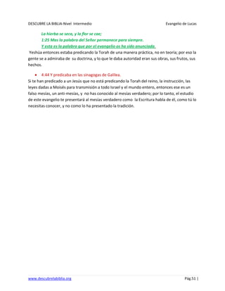 DESCUBRE LA BIBLIA-Nivel Intermedio Evangelio de Lucas
www.descubrelabiblia.org Pág.51 |
La hierba se seca, y la flor se cae;
1:25 Mas la palabra del Señor permanece para siempre.
Y esta es la palabra que por el evangelio os ha sido anunciada.
Yeshúa entonces estaba predicando la Torah de una manera práctica, no en teoría; por eso la
gente se a admiraba de su doctrina, y lo que le daba autoridad eran sus obras, sus frutos, sus
hechos.
4:44 Y predicaba en las sinagogas de Galilea.
Si te han predicado a un Jesús que no está predicando la Torah del reino, la instrucción, las
leyes dadas a Moisés para transmisión a todo Israel y el mundo entero, entonces ese es un
falso mesías, un anti-mesías, y no has conocido al mesías verdadero; por lo tanto, el estudio
de este evangelio te presentará al mesías verdadero como la Escritura habla de él, como tú lo
necesitas conocer, y no como lo ha presentado la tradición.
 