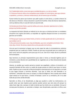 DESCUBRE LA BIBLIA-Nivel Intermedio Evangelio de Lucas
www.descubrelabiblia.org Pág.53 |
5:6 Y habiéndolo hecho, encerraron gran cantidad de peces, y su red se rompía.
5:7 Entonces hicieron señas a los compañeros que estaban en la otra barca, para que viniesen
a ayudarles; y vinieron, y llenaron ambas barcas, de tal manera que se hundían.
Fueron tantos los peces que tuvieron que pedir ayuda a la otra barca, y cuando vinieron las
dos barcas se llenaron. Incluso estuvieron a punto de hundirse. Estas dos barcas representan,
como ya dijimos antes, la casa de Israel y la casa de Judá.
5:8 Viendo esto Simón Pedro, cayó de rodillas ante Jesús, diciendo: Apártate de mí, Señor,
porque soy hombre pecador.
La respuesta de Simón (Shimón en hebreo) no es otra que un síntoma de tener un verdadero
encuentro con la gloria del Señor; es imposible ser orgulloso después de tener un encuentro
genuino con el Señor.
5:9 Porque por la pesca que habían hecho, el temor se había apoderado de él, y de todos los
que estaban con él,
5:10 y asimismo de Jacobo y Juan, hijos de Zebedeo, que eran compañeros de Simón. Pero
Jesús dijo a Simón: No temas; desde ahora serás pescador de hombres.
Una vez que tú reconoces tu bajeza, que no eres capaz de nada, tu incompetencia; entonces
prepárate para ser usado por el Señor. Puede ser que seas muy grande para ser usado por él,
pero nunca serás tan pequeño como para que él te use. Este fue el mejor día de la profesión
de los discípulos.
Aquí tenemos un principio importantísimo para saber si tienes un llamado legítimo para el
ministerio y como librarte de la posibilidad de ser engañado con un falso llamamiento basado
en tus emociones.
Jóvenes, es posible que nuestro perverso corazón sea engañado y utilices el ministerio o el
supuesto llamado de Dios como un medio de escape porque en todo lo que haces no tienes
éxito. Puede ser que a causa de tu falta de disciplina o perseverancia no te vaya bien y en todo
lo que hagas fracases y termines diciendo: “creo que el Señor me está llamando a su
ministerio”, utilizando esto como un escape a tu falta de diligencia. Pero cuando estas siendo
súper exitoso en lo que haces, y sientes el llamado a servir en su ministerio, ahí si no cabe
duda de que estas siendo llamado.
Aprender un oficio, el ser disciplinado, es algo que ayudará a cuidar tus motivaciones y te
puede evitar que seas tropiezo para quienes puedan pensar que solo estas ahí porque no
sabes hacer algo más o porque en todo lo demás que has hecho eres un perdedor. Así que el
consejo para los jóvenes, es: aprendan a trabajar, sean disciplinados, aprendan un oficio, sean
 