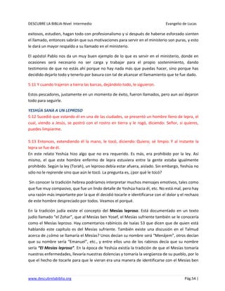 DESCUBRE LA BIBLIA-Nivel Intermedio Evangelio de Lucas
www.descubrelabiblia.org Pág.54 |
exitosos, estudien, hagan todo con profesionalismo y si después de haberse esforzado sienten
el llamado, entonces sabrán que sus motivaciones para servir en el ministerio son puras, y esto
le dará un mayor respaldo a su llamado en el ministerio.
El apóstol Pablo nos da un muy buen ejemplo de lo que es servir en el ministerio, donde en
ocasiones será necesario no ser carga y trabajar para el propio sostenimiento, dando
testimonio de que no estás ahí porque no hay nada más que puedas hacer, sino porque has
decidido dejarlo todo y tenerlo por basura con tal de alcanzar el llamamiento que te fue dado.
5:11 Y cuando trajeron a tierra las barcas, dejándolo todo, le siguieron.
Estos pescadores, justamente en un momento de éxito, fueron llamados, pero aun así dejaron
todo para seguirle.
YESHÚA SANA A UN LEPROSO
5:12 Sucedió que estando él en una de las ciudades, se presentó un hombre lleno de lepra, el
cual, viendo a Jesús, se postró con el rostro en tierra y le rogó, diciendo: Señor, si quieres,
puedes limpiarme.
5:13 Entonces, extendiendo él la mano, le tocó, diciendo: Quiero; sé limpio. Y al instante la
lepra se fue de él.
En este relato Yeshúa hizo algo que no era requerido. Es más, era prohibido por la ley. Así
mismo, el que este hombre enfermo de lepra estuviera entre la gente estaba igualmente
prohibido. Según la ley (Torah), un leproso debía estar afuera, aislado. Sin embargo, Yeshúa no
sólo no le reprende sino que aún le tocó. La pregunta es, ¿por qué le tocó?
Sin conocer la tradición hebrea podríamos interpretar muchos mensajes emotivos, tales como
que fue muy compasivo, que fue un lindo detalle de Yeshúa hacia él, etc. No está mal, pero hay
una razón más importante por la que él decidió tocarle e identificarse con el dolor y el rechazo
de este hombre despreciado por todos. Veamos el porqué.
En la tradición judía existe el concepto del Mesías leproso. Está documentado en un texto
judío llamado “el Zohar”, que al Mesías ben Yosef, el Mesías sufriente también se le conocería
como el Mesías leproso. Hay comentarios rabínicos de Isaías 53 que dicen que de quien está
hablando este capítulo es del Mesías sufriente. También existe una discusión en el Talmud
acerca de ¿cómo se llamaría el Mesías? Unos decían su nombre será “Menájem”, otros decían
que su nombre sería “Emanuel”, etc., y entre ellos uno de los rabinos decía que su nombre
sería “El Mesías leproso”. En la época de Yeshúa existía la tradición de que el Mesías tomaría
nuestras enfermedades, llevaría nuestras dolencias y tomaría la vergüenza de su pueblo, por lo
que el hecho de tocarle para que le vieran era una manera de identificarse con el Mesías ben
 