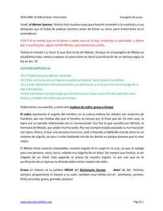 DESCUBRE LA BIBLIA-Nivel Intermedio Evangelio de Lucas
www.descubrelabiblia.org Pág.55 |
Yosef, el Mesías leproso. Yeshúa hizo muchas cosas para hacerle entender a la multitud y a sus
discípulos que él había de padecer primero antes de tomar su reino, pero tristemente no le
entendieron.
5:14 Y él le mandó que no lo dijese a nadie; sino ve, le dijo, muéstrate al sacerdote, y ofrece
por tu purificación, según mandó Moisés, para testimonio a ellos.
Yeshúa le manda ir y hacer lo que dice la ley de Moisés. Aunque en el evangelio de Mateo ya
estudiamos esto, vamos a repasar un poco como se hacía la purificación de un leproso según la
ley en lev. 14.
LEVÍTICO CAPÍTULO 14
14:1 Y habló Jehová a Moisés, diciendo:
14:2 Esta será la ley para el leproso cuando se limpiare: Será traído al sacerdote,
14:3 y éste saldrá fuera del campamento y lo examinará; y si ve que está sana la plaga de la
lepra del leproso,
14:4 el sacerdote mandará luego que se tomen para el que se purifica dos avecillas vivas,
limpias, y madera de cedro, grana e hisopo.
Debía tomar una avecilla, y amarrarle madera de cedro, grana e hisopo.
El cedro representa el orgullo del hombre; en la cultura hebrea los árboles son sinónimo de
hombres, por eso Yeshúa dijo que el hombre se conoce por el fruto que da. En este caso, la
lepra era un pecado relacionado con la murmuración. Eso fue lo que sucedió con Miriam, la
hermana de Moisés, por andar murmurando. Por eso siempre estaba asociada la murmuración
con lepra. Ahora, el que una persona murmure, esté criticando o hablando mal de otros es un
síntoma de orgullo, ya que si estás hablando mal de los demás es porque piensas que tú eres
mejor.
El Mesías llevó nuestras iniquidades, nuestro orgullo él lo cargó en la cruz, ya que el castigo
para una persona, necia, terca, rebelde era colgarlo de un árbol. De manera que Yeshúa, al ser
colgado de un árbol, está pagando el precio de nuestro orgullo. Es por eso que en la
purificación de un leproso la ofrenda debía incluir madera de cedro.
Grana en hebreo es la palabra H8144 del Diccionario Strong: shaní de der. Incierta;
carmesí, propiamente el insecto o su color, también cosa teñida con él:- antimonio, carmesí,
(hilo) escarlata, grana, granada, púrpura.
 