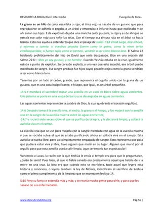 DESCUBRE LA BIBLIA-Nivel Intermedio Evangelio de Lucas
www.descubrelabiblia.org Pág.56 |
La grana es un hilo de color escarlata o rojo; el tinte rojo se sacaba de un gusano que para
reproducirse se adhería o pegaba a un árbol y empezaba a inflarse hasta que explotaba y de
ahí salían sus hijos. Esta explosión dejaba una mancha color purpura, o roja y es de ahí que se
extraía ese color rojo para teñir las telas. Con el tiempo esa tintura roja en el árbol se hacía
blanca. Esto nos ayuda a entender lo que dice el pasaje de Isaías 1:18 Venid luego, dice Jehová,
y estemos a cuenta: si vuestros pecados fueren como la grana, como la nieve serán
emblanquecidos; si fueren rojos como el carmesí, vendrán a ser como blanca lana. El Salmo 22
hablando proféticamente del hijo de David que sería traspasado. Dice en una sección del
Salmo 22:6— Mas yo soy gusano, y no hombre. Cuando Yeshúa estaba en la cruz, igualmente
estaba a punto de explotar. Su corazón explotó, y una vez que esto sucedió, ese árbol quedo
manchado de sangre. Esa sangre produjo fue hijos cuyos pecados rojos como la grana vendrían
a ser como blanca lana.
Tenemos por un lado al cedro, grande, que representa el orgullo unido con la grana de un
gusano, que es una cosa insignificante, e hisopo, que igual, es un árbol pequeñito.
14:5 Y mandará el sacerdote matar una avecilla en un vaso de barro sobre aguas corrientes.
Una paloma se ponía en una vasija de barro y se desangraba en aguas corrientes.
Las aguas corrientes representan la palabra de Dios, la cual quebranta el corazón orgulloso.
14:6 Después tomará la avecilla viva, el cedro, la grana y el hisopo, y los mojará con la avecilla
viva en la sangre de la avecilla muerta sobre las aguas corrientes;
14:7 y rociará siete veces sobre el que se purifica de la lepra, y le declarará limpio; y soltará la
avecilla viva en el campo.
La avecilla viva que se usó para mojarla con la sangre mezclada con agua de la avecilla muerta
y que se rociaba sobre el que se estaba purificando ahora es soltada viva en el campo. Esta
avecilla se suelta libre, pero va completamente empapada de sangre. Esto representa que para
que pudiera estar viva y libre, tuvo alguien que morir en su lugar. Alguien que murió por el
orgullo para que esta avecilla pueda salir limpia, ¡que ceremonia tan espectacular!
Volviendo a Lucas, la razón por la que Yeshúa le envía al templo era para que le preguntaran,
¿quién te sanó? Pues bien, el que lo había sanado era precisamente aquel que habría de ir a
morir en una cruz. La idea era que cuando esto se escribiera, todo aquel que leyera esta
historia y conociera, o leyera también la ley de Moisés, identificara el sacrificio de Yeshúa
como el pleno cumplimiento de la limpieza que se expresa en levítico 14.
5:15 Pero su fama se extendía más y más; y se reunía mucha gente para oírle, y para que les
sanase de sus enfermedades.
 