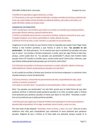 DESCUBRE LA BIBLIA-Nivel Intermedio Evangelio de Lucas
www.descubrelabiblia.org Pág.57 |
5:16 Mas él se apartaba a lugares desiertos, y oraba.
5:17 Aconteció un día, que él estaba enseñando, y estaban sentados los fariseos y doctores de
la ley, los cuales habían venido de todas las aldeas de Galilea, y de Judea y Jerusalén; y el
poder del Señor estaba con él para sanar.
SANIDAD DE UN PARALITICO
5:18 Y sucedió que unos hombres que traían en un lecho a un hombre que estaba paralítico,
procuraban llevarle adentro y ponerle delante de él.
5:19 Pero no hallando cómo hacerlo a causa de la multitud, subieron encima de la casa, y por
el tejado le bajaron con el lecho, poniéndole en medio, delante de Jesús.
5:20 Al ver él la fe de ellos, le dijo: Hombre, tus pecados te son perdonados.
Imagínense la cara de todos los que hicieron hasta lo imposible para poder hacer llegar hasta
Yeshúa a este hombre paralítico y que Yeshúa al verlo le dice: “tus pecados te son
perdonados”. Sin duda pensaron, “no lo traemos para que le perdones los pecados sino para
que lo sanes”. Los escribas y fariseos empezaron a cavilar, pero por algo Yeshúa le dijo esos,
porque, ¿cómo podía decir él, “tus pecados son perdonados”? ¿Acaso este hombre había
pecado contra él? Cuando un hombre peca, ¿contra quién peca? Contra Dios. Entonces, ¿por
qué Yeshúa estaba perdonando pecados que se hicieron contra Dios?
5:21 Entonces los escribas y los fariseos comenzaron a cavilar, diciendo: ¿Quién es éste que
habla blasfemias? ¿Quién puede perdonar pecados sino sólo Dios?
Es ahí cuando los escribas y fariseos que conocían las Escrituras empezaron a cuestionar cómo
él podía atreverse a hacer tal declaración.
5:22 Jesús entonces, conociendo los pensamientos de ellos, respondiendo les dijo: ¿Qué
caviláis en vuestros corazones?
5:23 ¿Qué es más fácil, decir: Tus pecados te son perdonados, o decir: Levántate y anda?
Decir “tus pecados son perdonados” era más fácil, puesto que no había forma de que ellos
pudieran verificar si realmente podía perdonar pecados o no. Ellos no podían saber si Yeshúa
tenía potestad para perdonar pecados al menos que dijera lo más difícil: “levántate y anda”.
Eso era la prueba de que sí podía perdonar pecados.
5:24 Pues para que sepáis que el Hijo del Hombre tiene potestad en la tierra para perdonar
pecados (dijo al paralítico): A ti te digo: Levántate, toma tu lecho, y vete a tu casa.
Por esta razón él dijo después “Levántate, toma tu lecho, y vete a tu casa”. Esta era la clara
evidencia ante ellos para comprobarles que realmente él tenía potestad para perdonar
pecados. Alégrate de que a Yeshúa se le haya dado esa potestad, porque cuando tú le
 