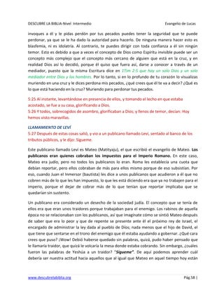 DESCUBRE LA BIBLIA-Nivel Intermedio Evangelio de Lucas
www.descubrelabiblia.org Pág.58 |
invoques a él y le pidas perdón por tus pecados puedes tener la seguridad que te puede
perdonar, ya que se le ha dado la autoridad para hacerlo. De ninguna manera hacer esto es
blasfemia, ni es idolatría. Al contrario, te puedes dirigir con toda confianza a él sin ningún
temor. Esto es debido a que a veces el concepto de Dios como Espíritu invisible puede ser un
concepto más complejo que el concepto más cercano de alguien que está en la cruz, y en
realidad Dios así lo decidió, porque él quiso que fuera así, darse a conocer a través de un
mediador, puesto que la misma Escritura dice en 1Tim 2:5 que hay un solo Dios y un solo
mediador entre Dios y los hombres. Por lo tanto, si en lo profundo de tu corazón lo visualizas
muriendo en una cruz y le dices perdona mis pecados, ¿qué crees que él te va a decir? ¿Qué es
lo que está haciendo en la cruz? Muriendo para perdonar tus pecados.
5:25 Al instante, levantándose en presencia de ellos, y tomando el lecho en que estaba
acostado, se fue a su casa, glorificando a Dios.
5:26 Y todos, sobrecogidos de asombro, glorificaban a Dios; y llenos de temor, decían: Hoy
hemos visto maravillas.
LLAMAMIENTO DE LEVÍ
5:27 Después de estas cosas salió, y vio a un publicano llamado Leví, sentado al banco de los
tributos públicos, y le dijo: Sígueme.
Este publicano llamado Leví es Mateo (Matityaju), el que escribió el evangelio de Mateo. Los
publicanos eran quienes cobraban los impuestos para el Imperio Romano. En este caso,
Mateo era judío, pero no todos los publicanos lo eran. Roma les establecía una cuota que
debían reportar, pero ellos cobraban de más para ellos mismo porque de eso subsistían. Por
eso, cuando Juan el Inmersor (bautista) les dice a unos publicanos que acudieron a él que no
cobren más de lo que les han impuesto, lo que les está diciendo era que ya no trabajen para el
imperio, porque el dejar de cobrar más de lo que tenían que reportar implicaba que se
quedarían sin sustento.
Un publicano era considerado un desecho de la sociedad judía. El concepto que se tenía de
ellos era que eran unos traidores porque trabajaban para el enemigo. Los rabinos de aquella
época no se relacionaban con los publicanos, así que imagínate cómo se sintió Mateo después
de saber que era lo peor y que de repente se presente ante él el próximo rey de Israel, el
encargado de administrar la ley dada al pueblo de Dios; nada menos que el hijo de David, el
que tiene que sentarse en el trono del enemigo que él estaba ayudando a gobernar. ¿Qué cara
crees que puso? ¡Wow! Debió haberse quedado sin palabras, quizá, pudo haber pensado que
le llamaría traidor, que quizá le volcaría la mesa donde estaba cobrando. Sin embargo, ¿cuáles
fueron las palabras de Yeshúa a un traidor? “Sígueme”. De aquí podemos aprender cuál
debería ser nuestra actitud hacia aquellos que al igual que Mateo en aquel tiempo hoy están
 