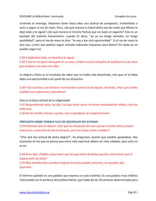 DESCUBRE LA BIBLIA-Nivel Intermedio Evangelio de Lucas
www.descubrelabiblia.org Pág.59 |
sirviendo al enemigo. Debemos tener hacia ellos una actitud de compasión, invitándolos a
venir y seguir al rey de reyes. Pero, ¿de qué manera le habrá dicho eso de modo que Mateo lo
dejó todo y le siguió? ¿De qué manera le miraría Yeshúa que no dudo en seguirlo? Este es un
ejemplo del máximo llamamiento: cuando tú dices, “yo ya no tengo remedio, no tengo
posibilidad”; pero el rey de reyes te dice: “te voy a dar otra oportunidad”. Si el rey de reyes te
dice eso, ¿crees que podrías seguir sentado cobrando impuestos para Roma? Sin duda ya no
puedes seguir así.
5:28 Y dejándolo todo, se levantó y le siguió.
5:29 Y Leví le hizo gran banquete en su casa; y había mucha compañía de publicanos y de otros
que estaban a la mesa con ellos.
La alegría y fiesta es el resultado de saber que no había sido desechado, sino que se le había
dado una oportunidad a ser parte de sus discípulos.
5:30 Y los escribas y los fariseos murmuraban contra los discípulos, diciendo: ¿Por qué coméis
y bebéis con publicanos y pecadores?
Esta es la típica actitud de la religiosidad.
5:31 Respondiendo Jesús, les dijo: Los que están sanos no tienen necesidad de médico, sino los
enfermos.
5:32 No he venido a llamar a justos, sino a pecadores al arrepentimiento.
PREGUNTA SOBRE PORQUE SUS LOS DISCIPULOS NO AYUNAN
5:33 Entonces ellos le dijeron: ¿Por qué los discípulos de Juan ayunan muchas veces y hacen
oraciones, y asimismo los de los fariseos, pero los tuyos comen y beben?
“¿Por qué esa actitud de tanta alegría?”, les preguntan, puesto que estaban gozándose. Hay
ocasiones en las que se piensa que entre más espiritual deben ser más callados, pero esto no
es así.
5:34 Él les dijo: ¿Podéis acaso hacer que los que están de bodas ayunen, entre tanto que el
esposo está con ellos?
5:35 Más vendrán días cuando el esposo les será quitado; entonces, en aquellos días
ayunarán.
El término quitado es una palabra que expresa un acto violento. Es una palabra muy enfática
relacionada con la profecía del profeta Daniel, que habla de las 70 semanas determinadas para
 