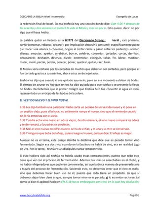 DESCUBRE LA BIBLIA-Nivel Intermedio Evangelio de Lucas
www.descubrelabiblia.org Pág.60 |
la redención final de Israel. En esa profecía hay una sección donde dice: Dan 9:26 Y después de
las sesenta y dos semanas se quitará la vida al Mesías, mas no por sí. Esto quiere decir: no por
algo que él haya hecho.
La palabra quitar en hebreo es la H3772 del Diccionario Strong: karát , raíz primaria;
cortar (cercenar, rebanar, separar); por implicación destruir o consumir; específicamente pacto
(i.e. hacer una alianza o convenio, origen al cortar carne y pasar entre los pedazos):- acabar,
alianza, amputar, apartar, arrebatar, borrar, celebrar, concertar, cortador, cortar, derribar,
desaparecer, deshacer, destruir, dividir, exterminar, extinguir, faltar, fin, labrar, masticar,
matar, morir, pactar, perder, perecer, poner, quebrar, quitar, raer, talar.
El Mesías sería cortado por los pecados de muchos que deberían ser cortados, pero porque él
fue cortado gracias a sus méritos, ahora estos serán injertados.
Yeshúa les dijo que cuando él sea quitado ayunarán, pero en ese momento estaban de bodas.
El tiempo de ayunar es hoy que se nos ha sido quitado para que vuelva y se presente la fiesta
de bodas. Recordemos que el primer milagro que Yeshúa hizo fue convertir el agua en vino,
representado un anticipo de las bodas del cordero.
EL VESTIDO NUEVO Y EL VINO NUEVO
5:36 Les dijo también una parábola: Nadie corta un pedazo de un vestido nuevo y lo pone en
un vestido viejo; pues si lo hace, no solamente rompe el nuevo, sino que el remiendo sacado
de él no armoniza con el viejo.
5:37 Y nadie echa vino nuevo en odres viejos; de otra manera, el vino nuevo romperá los odres
y se derramará, y los odres se perderán.
5:38 Mas el vino nuevo en odres nuevos se ha de echar; y lo uno y lo otro se conservan.
5:39 Y ninguno que beba del añejo, quiere luego el nuevo; porque dice: El añejo es mejor.
Aunque no es el tema, este pasaje derriba la doctrina que dice que es pecado tomar vino
fermentado. Según esa doctrina, cuando en la Escritura se habla de vino, era en realidad jugo
de uva. Por lo tanto, Yeshúa y sus discípulos nunca tomaron vino.
Si esto hubiera sido así Yeshúa no habría usado estas comparaciones, puesto que todo esto
tiene que ver con el proceso de fermentación. Además, las uvas se cosechaban en el otoño, y
no había refrigeradores que pudieran conservarlas, así que la única manera de preservarlas era
a través del proceso de fermentación. Sabiendo esto, no debemos creer que el vino es malo,
sino que debemos hacer buen uso de él, puesto que todo tiene un propósito. Lo que sí
debemos dejar bien claro es que, aunque tomar vino no es pecado, sí lo es emborracharse, tal
como lo dice el apóstol Pablo en Efe.5:18 No os embriaguéis con vino, en lo cual hay disolución;
 