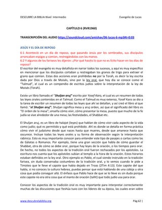 DESCUBRE LA BIBLIA-Nivel Intermedio Evangelio de Lucas
www.descubrelabiblia.org Pág.62 |
CAPÍTULO 6 (RVR1960)
TRANSCRIPCIÓN DEL AUDIO https://soundcloud.com/amishav/06-lucas-6-mp3#t=0:03
JESÚS Y EL DÍA DE REPOSO
6:1 Aconteció en un día de reposo, que pasando Jesús por los sembrados, sus discípulos
arrancaban espigas y comían, restregándolas con las manos.
6:2 Y algunos de los fariseos les dijeron: ¿Por qué hacéis lo que no es lícito hacer en los días de
reposo?
El escritor del evangelio es muy detallista en narrar todos los sucesos, y aquí es muy específico
en mencionar que los discípulos cortaban y restregaban los granos de trigo para extraer el
grano que comían. Estas dos acciones eran prohibidas no por la Torah, es decir la ley escrita
dada por Dios a través de Moisés, sino por la ley oral, que hoy día se conoce como el
“Talmud”, el cual es un compendio de escritos judíos sobre la interpretación de la ley de
Moisés (Torah).
Existe un libro llamado el “Shuljan aruj” escrito por Yosef Karo, el cual es un resumen de todas
las leyes orales contenidas en el Talmud. Como el Talmud es muy extenso, Yosef Karo se dio a
la tarea de escribir un resumen de todas las leyes que ahí se detallan, y así creó el libro al que
llamó: “el Shuljan aruj”. Shuljan significa mesa y aruj orden, así que el significado del libro es
“El orden de la mesa”; enseña cómo vivir, cómo presentar la mesa, puesto que mucho de la fe
judía se vive alrededor de una mesa; las festividades, el Shabbat etc.
El Shuljan aruj, es un libro de halajot (leyes) que hablan de cómo vivir cada aspecto de la vida
como judío; qué es permitido y qué está prohibido. Ahí es donde se detalla en forma práctica
cómo vivir el judaísmo desde que naces hasta que mueres, desde que amanece hasta que
oscurece. Incluye todas las leyes orales y su forma de observación según la interpretación
rabínica. Esto es muy importante conocer para entender este tipo de pasajes o cartas como las
de Gálatas o Romanos. Por ejemplo, tiene una gran sección que habla de cómo guardar el
Shabbat, otra de cómo se debe orar, porque hay leyes de la oración, o los tiempos para orar.
De hecho, no todos los aspectos de la tradición oral fueron rechazados por los apóstoles. La
escritura nos cuenta que los apóstoles subían al templo a la hora de la oración. Estos horarios
estaban definidos en la ley oral. Otro ejemplo es Pablo, el cual siendo instruido en la tradición
farisea, sin duda conservaba costumbres de la tradición oral, y lo vemos cuando le pide a
Timoteo que le lleve el capote que había dejado en Troas (2Tim 4:13). Este capote del que
habla, si no conoces la cultura hebrea, puedas pensar que está hablando de una cobija u otra
cosa que podía conseguir allá. El énfasis que Pablo hace de que se lo lleve es sin duda porque
este capote no era otra cosa que el manto de oración (tallit) que todo judío usa para orar.
Conocer los aspectos de la tradición oral es muy importante para interpretar correctamente
muchas de las discusiones que Yeshúa tuvo con los líderes de su época, las cuales eran sobre
 