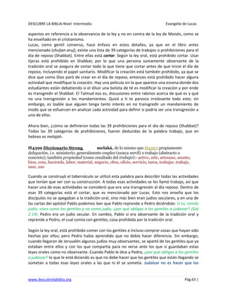 DESCUBRE LA BIBLIA-Nivel Intermedio Evangelio de Lucas
www.descubrelabiblia.org Pág.63 |
aspectos en referencia a la observancia de la ley y no en contra de la ley de Moisés, como se
ha enseñado en el cristianismo.
Lucas, como gentil converso, hace énfasis en estos detalles, ya que en el libro antes
mencionado (shuljan aruj), existe una lista de 39 categorías de trabajos o prohibiciones para el
día de reposo (Shabbat). Entre ellas está cortar. Según la ley oral, está prohibido cortar. Usar
tijeras está prohibido en Shabbat; por lo que una persona sumamente observante de la
tradición oral se asegura de cortar todo lo que tiene que cortar antes de que inicie el día de
reposo, incluyendo el papel sanitario. Modificar la creación está también prohibido, ya que se
dice que como Dios paró de crear en el día de reposo, entonces está prohibido hacer alguna
actividad que modifique la creación. Hay una película en la que aparece una escena donde dos
estudiantes están debatiendo si el diluir una bolsita de té es modificar la creación y por ende
es transgredir el Shabbat. El Talmud eso es, discusiones entre rabinos acerca de qué es y qué
no una transgresión a los mandamientos. Quizá a ti te parezca irrelevante todo esto; sin
embargo, es loable que alguien tenga tanto interés en no transgredir un mandamiento de
modo que se esfuercen en analizar cada actividad para definir si podría ser una transgresión a
uno de ellos.
Ahora bien, ¿cómo se definieron todas las 39 prohibiciones para el día de reposo (Shabbat)?
Todas las 39 categorías de prohibiciones, fueron deducidas de la palabra trabajo, que en
hebreo es melajah.
H4399 Diccionario Strong melaká, de lo mismo que H4397; propiamente
delegación, i.e. ministerio; generalmente empleo (nunca servil) o trabajo (abstracto o
concreto); también propiedad (como resultado del trabajo):- activo, arte, artesano, asunto,
bien, cosa, hacienda, labor, material, negocio, obra, oficio, servicio, tarea, trabajar, trabajo,
usar, uso
Cuando se construyó el tabernáculo se utilizó esta palabra para describir todas las actividades
que tenían que ver con su construcción. A todas esas actividades se les llamó trabajo, así que
hacer una de esas actividades se consideró que era una transgresión al día reposo. Dentro de
esas 39 categorías está el cortar, que es mencionado por Lucas. Esto nos enseña que los
discípulos no se apegaban a la tradición oral, sino más bien eran judíos seculares, y en una de
las cartas del apóstol Pablo podemos leer que Pablo reprende a Pedro diciéndole: Si tú, siendo
judío, vives como los gentiles y no como judío, ¿por qué obligas a los gentiles a judaizar? (Gal
2:14). Pedro era un judío secular. En cambio, Pablo sí era observante de la tradición oral y
reprende a Pedro, el cual comía con gentiles, cosa prohibida por la tradición oral.
Según la ley oral, está prohibido comer con los gentiles e incluso comprar cosas que hayan sido
hechas por ellos; pero Pedro había aprendido que no debía hacer diferencia. Sin embargo,
cuando llegaron de Jerusalén algunos judíos muy observantes, se apartó de los gentiles que ya
estaban entre ellos y con los que compartía para no verse ante los que sí guardaban estas
leyes orales como no observante. Cuando Pablo le dice a Pedro, ¿por qué obligas a los gentiles
a judaizar? lo que le está diciendo es que no debe hacer que los gentiles que están llegando se
sometan a todas esas leyes orales a las que ni él se sometía. Judaizar no es hacer que los
 