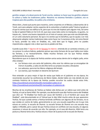 DESCUBRE LA BIBLIA-Nivel Intermedio Evangelio de Lucas
www.descubrelabiblia.org Pág.64 |
gentiles vengan a la observancia de Torah escrita. Judaizar es hacer que los gentiles adopten
la cultura y todas las tradiciones judías. Nosotros no estamos llamados a judaizar, eso es
tropiezo para dos pueblos, los judíos y los cristianos.
Ahora bien, ¿hasta qué punto para nosotros, como creyentes en el Mesías y observantes de la
Torah, será sano adoptar ciertos aspectos de la costumbre y tradición judía? Hasta el grado en
el que tú sientas que eso edifica tu fe, pero que no eres de tropiezo para alguien más, tal como
lo dijo el apóstol Pablo en Col 2:21-23, que esas cosas tales como no manipules, no gustes, no
toques etc., tienen una buena reputación en el trato al cuerpo, para que este sea disciplinado,
en un culto voluntario personal. Así que si tú sientes que te beneficia, que te ayuda a ser más
observante adoptar ciertas tradiciones tales como hacer las 3 oraciones al día, tal como Daniel
lo hacía, prender las velas en Shabbat, etc., está bien que lo hagas, pero no puedes
imponérselas a alguien más o decir que eso es palabra de Dios.
Cuando Lucas dice: Y algunos de los fariseos les dijeron, viniendo de un contexto cristiano, y al
no conocer la cultura hebrea, podemos pensar que estos fariseos de los que habla eran todos
los fariseos; y no necesariamente. Había muchos fariseos con los que Yeshúa estaba
perfectamente de acuerdo.
Recordemos que en la época de Yeshúa existían varias sectas dentro de la religión judía, entre
ellas estaban:
Los fariseos eran una secta del judaísmo, ellos eran los rabinos que se encargaban de
instruir al pueblo, y cada uno de ellos tenía sus propias escuelas y discípulos
Los saduceos, que eran los líderes religiosos del templo
Los esenios, que moraban en desierto de Qumram
Para entender un poco mejor el tipo de sectas que había en el judaísmo en esa época, les
recomiendo escuchar las conferencias de Mario Sabán, donde habla con más detalle de este
contexto histórico de la época de Yeshúa; puedes escuchar los audios desde estos links.
https://soundcloud.com/amishav/02-mariosaban-judea-en-el
https://soundcloud.com/amishav/03-mariosaban-el-judaismo-de .
Muchas de las enseñanzas de Yeshúa ya habían sido dichas por un rabino que vivió antes de
Yeshúa, el cual se llamó Hillel. Por ejemplo, esa declaración que dijo Yeshúa acerca del Shabbat
que dice así: “El Shabbat fue hecho por causa del hombre y no el hombre por causa del
Shabbat”, está documentado en el Talmud que lo dijo Hillel mucho antes de que apareciera
Yeshúa. Así que cuando vemos a Yeshúa teniendo conflictos con algunos de los fariseos, no es
que estaba en contra de todos, generalmente es con una escuela específica con la que más
estuvo en contra, la escuela de Shamai. La escuela farisea de Shamai era una escuela muy
rígida e inflexible, pero a pesar de que Yeshúa estuvo en conflicto con esa escuela, en algunas
ocasiones sí estuvo de acuerdo con ella. Por ejemplo, en el caso del divorcio, Hillel tenía una
postura y Shamai tenía otra; Yeshúa estuvo a favor de la postura de la escuela de Shamai.
 