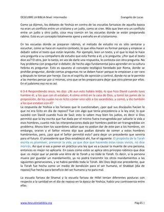 DESCUBRE LA BIBLIA-Nivel Intermedio Evangelio de Lucas
www.descubrelabiblia.org Pág.65 |
Como ya dijimos, los debates de Yeshúa en contra de las escuelas farisaicas de aquella época
no eran un conflicto entre un cristiano y un judío, como se cree. Más que bien era un conflicto
entre un judío y otro judío, cosa muy común en las escuelas donde se están preparando
rabino. Esto es un concepto totalmente ajeno y extraño en el cristianismo.
En las escuelas donde se preparan rabinos, el método de estudio no es sólo sentarse y
escuchar, como se hace en nuestro contexto, lo que ellos hacen es formar parejas y empezar a
debatir sobre el texto que están leyendo. Por ejemplo, leen un texto, y el que lo leyó le hace
una pregunta a su compañero de estudio que esta frente a él, y le pregunta: ¿Por qué el texto
dice así? El otro, por lo tanto, en vez de darle una respuesta, le contesta con otra pregunta. No
hay problema con preguntar o debatir; de hecho algo fundamental para aprender en la cultura
hebrea es preguntar. Esto es opuesto al concepto teológico heredado por Roma, donde se
prohíbe preguntar, donde ciertas preguntas no se deben hacer porque te empiezan a ver raro
y después te toman por hereje. Ese es el espíritu de opresión y control, donde no se le permite
a las mentes pensar por sí mismas, sino que se les prepara para dejar que otro piense por ellas.
En el judaísmo eso no es así.
6:3-4 Respondiendo Jesús, les dijo: ¿Ni aun esto habéis leído, lo que hizo David cuando tuvo
hambre él, y los que con él estaban; 4 cómo entró en la casa de Dios, y tomó los panes de la
proposición, de los cuales no es lícito comer sino sólo a los sacerdotes, y comió, y dio también
a los que estaban con él?
La respuesta de Yeshúa a los fariseos que le cuestionaban, ¿por qué sus discípulos hacían lo
que no era lícito en día de reposo? Fue con algo que tenía precedencia a la ley oral; lo que
sucedió con David cuando huía de Saúl; esto lo saben muy bien los judíos, es decir si Dios
permitió que la ley escrita que fue dada por el mismo fuera transgredida por salvarle la vida a
esos hombres, cuanto más las interpretaciones dada por hombres podrán ser transgredidas sin
problema. Ahora bien los sacerdotes sabían que no podían dar de este pan a los hombres, sin
embargo, oraron y el Señor mismo dijo que podían dárselo de comer a estos hombres
hambrientos, pero, ¿por qué el Señor permitió esto? para dejar un precedente que serviría
para el futuro. El precedente que Dios estableció ahí, fue el siguiente: El propósito de la Torah
escrita es promover, preservar la vida, ya que dice que haciendo estas cosas vivirás, no dice
morirás. Así que si vas a poner en práctica una ley que va a causar la muerte de una persona,
entonces es mejor no aplicarla. En casos como estos se aplica otro principio rabínico que dice
que: es mejor que se pierda una letra de la Torah y no toda la Torah. Es decir, si la persona
muere por guardar un mandamiento, ya no podrá transmitir los otros mandamientos a las
siguientes generaciones, y se habrá perdido toda la Torah. Ahí Dios dejó ese precedente, que
la Torah fue hecha como un medio de bendición para el ser humano, el Shabbat (día de
reposo) fue hecho para beneficio del ser humano y no para mal.
La escuela farisea de Shamai y la escuela farisea de Hillel tenían diferentes posturas con
respecto a la sanidad en el día de reposo en la época de Yeshúa; había una controversia entre
ellas.
 