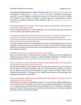 DESCUBRE LA BIBLIA-Nivel Intermedio Evangelio de Lucas
www.descubrelabiblia.org Pág.68 |
actitudes del verdadero discípulo. Empieza diciéndoles que son dichosos y felices los pobres. En
el evangelio de Mateo dice: los pobres en espíritu, los que se consideran en bancarrota
espiritual, los que han llegado a la conclusión de que en sí mismos no mora el bien. Dichoso
eres porque el reino de Dios te pertenece. El primer paso para el discipulado es cuando
reconoces tu bancarrota espiritual, cuando postrado le dices: sé propicio a mí, que soy un
pobre pecador.
6:21 Bienaventurados los que ahora tenéis hambre, porque seréis saciados. Bienaventurados
los que ahora lloráis, porque reiréis.
En este mundo pasaremos por muchas aflicciones. Eso es necesario para que entremos al
reino. Si tú lloras, eres dichoso, porque reirás.
6:22 Bienaventurados seréis cuando los hombres os aborrezcan, y cuando os aparten de sí, y
os vituperen, y desechen vuestro nombre como malo, por causa del Hijo del Hombre.
6:23 Gozaos en aquel día, y alegraos, porque he aquí vuestro galardón es grande en los cielos;
porque así hacían sus padres con los profetas.
O sea que no pienses que serás el más popular de la fiesta, más bien prepárate para ser el más
impopular, si hemos visto que el príncipe de este mundo es el adversario, entonces ten por
seguro que el mundo te va a rechazar, pero no te preocupes, porque no es a ti al que rechazan
sino a aquel que te envió.
6:24 Mas ¡ay de vosotros, ricos! porque ya tenéis vuestro consuelo.
Aquí no se trata de tener una actitud de que la riqueza es mala, más bien está hablando de
aquellos quienes consideran a la riqueza su ciudad fortificada y depositan su confianza en sus
posesiones. A ellos sí, “¡Ay de ustedes! Porque que ya tienen su consuelo.”
6:25 ¡Ay de vosotros, los que ahora estáis saciados! porque tendréis hambre. ¡Ay de vosotros,
los que ahora reís! porque lamentaréis y lloraréis.
Los que están saciados, es decir aquellos que viven sólo para saciarse de lo que es temporal,
para los deseos de su carne. Recuerden, este es un sermón para sus discípulos, y puede ser
que un discípulo esté buscando y anhelando reír, gozar, disfrutar del aquí y ahora. A ellos
Yeshúa les está diciendo, “no busques el reír, ni gozar ahora, porque si estás buscando esto,
lamentareis y llorareis en la eternidad.”
6:26 ¡Ay de vosotros, cuando todos los hombres hablen bien de vosotros! porque así hacían
sus padres con los falsos profetas.
Nuevamente, esto es para sus discípulos, así que si a ti te encanta que la gente hable bien de
ti, si no puedes tolerar que hablen mal, entonces no eres digno del discipulado. No soportarás
ser un discípulo, pues un discípulo debe estar preparado para ser vituperado y perseguido,
para que le levanten falsos o para que se burlen de él. No debe buscar ser siempre aprobado
por los que no viven conforme a su palabra.
 