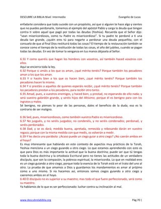 DESCUBRE LA BIBLIA-Nivel Intermedio Evangelio de Lucas
www.descubrelabiblia.org Pág.70 |
enfadarte considera que todo sucede con un propósito, así que si alguien te hace algo y sientes
que no puedes perdonarle, tomemos el ejemplo del apóstol Pablo y carga la deuda que tengan
contra ti sobre aquel que pagó por todas las deudas (Yeshúa). Recuerda que el Señor dijo:
“sean misericordiosos, como tu Padre es misericordioso”. Si tu padre te perdonó a ti una
deuda tan grande, ¿quién eres tú para negarte a perdonar una deuda pequeñita; con el
consuelo de que al final Dios restituirá todas las cosas? El tiempo de la restauración también se
conoce como el tiempo de la restitución de todas las cosas, el año del jubileo, cuando se pagan
todas las deudas. En vez de tomar la venganza en tus manos déjasela al Señor.
6:31 Y como queréis que hagan los hombres con vosotros, así también haced vosotros con
ellos.
Aquí se encierra toda la ley.
6:32 Porque si amáis a los que os aman, ¿qué mérito tenéis? Porque también los pecadores
aman a los que los aman.
6:33 Y si hacéis bien a los que os hacen bien, ¿qué mérito tenéis? Porque también los
pecadores hacen lo mismo.
6:34 Y si prestáis a aquellos de quienes esperáis recibir, ¿qué mérito tenéis? Porque también
los pecadores prestan a los pecadores, para recibir otro tanto.
6:35 Amad, pues, a vuestros enemigos, y haced bien, y prestad, no esperando de ello nada; y
será vuestro galardón grande, y seréis hijos del Altísimo; porque él es benigno para con los
ingratos y malos.
Sé benigno, no pienses lo peor de las personas, dales el beneficio de la duda; eso es lo
contrario de ser maligno.
6:36 Sed, pues, misericordiosos, como también vuestro Padre es misericordioso.
6:37 No juzguéis, y no seréis juzgados; no condenéis, y no seréis condenados; perdonad, y
seréis perdonados.
6:38 Dad, y se os dará; medida buena, apretada, remecida y rebosando darán en vuestro
regazo; porque con la misma medida con que medís, os volverán a medir.
6:39 Y les decía una parábola: ¿Acaso puede un ciego guiar a otro ciego? ¿No caerán ambos en
el hoyo?
Es muy interesante que hablando en este contexto de aspectos muy prácticos de la Torah,
Yeshúa menciona a un ciego guiando a otro ciego. Lo que estamos aprendiendo con esto es
que para Dios es más importante la actitud que la buena doctrina; puede ser que tú tengas
toda la buena doctrina y la ortodoxia Escritural pero no tienes las actitudes de un verdadero
discípulo, que son la compasión, la pobreza espiritual, la misericordia. Lo que en realidad eres
es un ciego guiando a otro ciego, porque toda la esencia de la Torah está en el trato del uno al
otro. La prueba de que amamos a Dios y guardamos los mandamientos es amar al prójimo
como a uno mismo. Si no hacemos así, entonces somos ciegos guiando a otro ciego y
caeremos ambos en el hoyo.
6:40 El discípulo no es superior a su maestro; mas todo el que fuere perfeccionado, será como
su maestro.
Ya hablamos de lo que es ser perfeccionado: luchar contra su inclinación al mal.
 