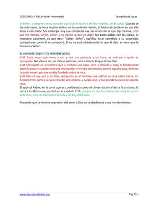 DESCUBRE LA BIBLIA-Nivel Intermedio Evangelio de Lucas
www.descubrelabiblia.org Pág.72 |
el Señor, y creyeres en tu corazón que Dios le levantó de los muertos, serás salvo. Cuando se
lee este texto, se hace mucho énfasis en la confesión verbal, al hecho de declarar en voz alta
Jesús es mi señor. Sin embargo, hay que completar ese versículo con lo que dijo Yeshúa, ¿Por
qué me llamáis, Señor, Señor, y no hacéis lo que yo digo? No basta alabar con los labios, es
necesario obedecer, ya que decir “Señor, Señor”, significa estar sometido a su autoridad,
comportarse como él se comportó. Si no se está obedeciendo lo que él dijo, es vano que le
llamemos Señor.
EL HOMBRE SABIO Y EL HOMBRE NECIO
6:47 Todo aquel que viene a mí, y oye mis palabras y las hace, os indicaré a quién es
semejante. No sólo es oír, no sólo es confesar, sino es hacer lo que él nos dice.
6:48 Semejante es al hombre que al edificar una casa, cavó y ahondó y puso el fundamento
sobre la roca; y cuando vino una inundación, el río dio con ímpetu contra aquella casa, pero no
la pudo mover, porque estaba fundada sobre la roca.
6:49 Mas el que oyó y no hizo, semejante es al hombre que edificó su casa sobre tierra, sin
fundamento; contra la cual el río dio con ímpetu, y luego cayó, y fue grande la ruina de aquella
casa.
El apóstol Pablo, en la carta que es considerada como el clímax doctrinal de la fe cristiana, la
carta a los Romanos, escribió en el capítulo 2:13, porque no son los oidores de la ley los justos
ante Dios, sino los hacedores de la ley serán justificados.
Recuerda que la máxima expresión del amor a Dios es la obediencia a sus mandamientos.
 