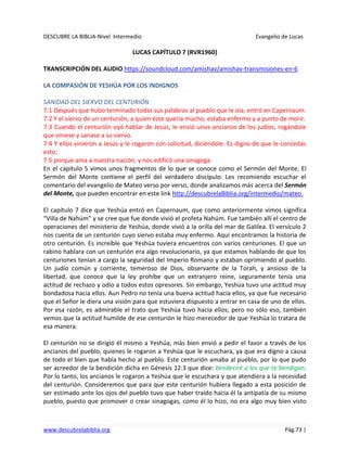 DESCUBRE LA BIBLIA-Nivel Intermedio Evangelio de Lucas
www.descubrelabiblia.org Pág.73 |
LUCAS CAPÍTULO 7 (RVR1960)
TRANSCRIPCIÓN DEL AUDIO https://soundcloud.com/amishav/amishav-transmisiones-en-6
LA COMPASIÓN DE YESHÚA POR LOS INDIGNOS
SANIDAD DEL SIERVO DEL CENTURIÓN
7:1 Después que hubo terminado todas sus palabras al pueblo que le oía, entró en Capernaum.
7:2 Y el siervo de un centurión, a quien éste quería mucho, estaba enfermo y a punto de morir.
7:3 Cuando el centurión oyó hablar de Jesús, le envió unos ancianos de los judíos, rogándole
que viniese y sanase a su siervo.
7:4 Y ellos vinieron a Jesús y le rogaron con solicitud, diciéndole: Es digno de que le concedas
esto;
7:5 porque ama a nuestra nación, y nos edificó una sinagoga.
En el capítulo 5 vimos unos fragmentos de lo que se conoce como el Sermón del Monte. El
Sermón del Monte contiene el perfil del verdadero discípulo. Les recomiendo escuchar el
comentario del evangelio de Mateo verso por verso, donde analizamos más acerca del Sermón
del Monte, que pueden encontrar en este link http://descubrelaBiblia.org/intermedio/mateo.
El capítulo 7 dice que Yeshúa entró en Capernaum, que como anteriormente vimos significa
“Villa de Nahúm” y se cree que fue donde vivió el profeta Nahúm. Fue también allí el centro de
operaciones del ministerio de Yeshúa, donde vivió a la orilla del mar de Galilea. El versículo 2
nos cuenta de un centurión cuyo siervo estaba muy enfermo. Aquí encontramos la historia de
otro centurión. Es increíble que Yeshúa tuviera encuentros con varios centuriones. El que un
rabino hablara con un centurión era algo revolucionario, ya que estamos hablando de que los
centuriones tenían a cargo la seguridad del Imperio Romano y estaban oprimiendo al pueblo.
Un judío común y corriente, temeroso de Dios, observante de la Torah, y ansioso de la
libertad, que conoce que la ley prohíbe que un extranjero reine, seguramente tenía una
actitud de rechazo y odio a todos estos opresores. Sin embargo, Yeshúa tuvo una actitud muy
bondadosa hacia ellos. Aun Pedro no tenía una buena actitud hacia ellos, ya que fue necesario
que el Señor le diera una visión para que estuviera dispuesto a entrar en casa de uno de ellos.
Por esa razón, es admirable el trato que Yeshúa tuvo hacia ellos; pero no sólo eso, también
vemos que la actitud humilde de ese centurión le hizo merecedor de que Yeshúa lo tratara de
esa manera.
El centurión no se dirigió él mismo a Yeshúa, más bien envió a pedir el favor a través de los
ancianos del pueblo, quienes le rogaron a Yeshúa que le escuchara, ya que era digno a causa
de todo el bien que había hecho al pueblo. Este centurión amaba al pueblo, por lo que pudo
ser acreedor de la bendición dicha en Génesis 12:3 que dice: bendeciré a los que te bendigan.
Por lo tanto, los ancianos le rogaron a Yeshúa que le escuchara y que atendiera a la necesidad
del centurión. Consideremos que para que este centurión hubiera llegado a esta posición de
ser estimado ante los ojos del pueblo tuvo que haber traído hacia él la antipatía de su mismo
pueblo, puesto que promover o crear sinagogas, como él lo hizo, no era algo muy bien visto
 