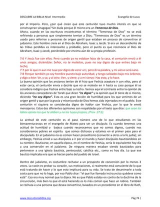 DESCUBRE LA BIBLIA-Nivel Intermedio Evangelio de Lucas
www.descubrelabiblia.org Pág.74 |
por el Imperio. Pero, ¿por qué creen que este centurión tuvo mucho interés en que se
construyeran sinagogas? Sin duda porque él mismo era un Temeroso de Dios.
Ahora, cuando en las escrituras encontramos el término “Temeroso de Dios” no se está
refiriendo a personas que simplemente temían a Dios; “Temerosos de Dios” es un término
usado para referirse a personas de origen gentil que estaban en proceso de convertirse al
judaísmo. Este hombre creía en el Dios de Abraham, Isaac y Jacob. Si era un descendiente de
las tribus perdidas es interesante y probable, pero el punto es que reconocía al Dios de
Abraham, Isaac y Jacob, poniéndole por encima aún de su propia profesión.
7:6 Y Jesús fue con ellos. Pero cuando ya no estaban lejos de la casa, el centurión envió a él
unos amigos, diciéndole: Señor, no te molestes, pues no soy digno de que entres bajo mi
techo;
7:7 por lo que ni aun me tuve por digno de venir a ti; pero di la palabra, y mi siervo será sano.
7:8 Porque también yo soy hombre puesto bajo autoridad, y tengo soldados bajo mis órdenes;
y digo a éste: Ve, y va; y al otro: Ven, y viene; y a mi siervo: Haz esto, y lo hace.
La buena opinión que los ancianos tenían de él hizo que Yeshúa aceptara ir con ellos, pero al
estar cerca, el centurión envía a decirle que no se moleste en ir hasta su casa porque él se
considera indigno que Yeshúa entre bajo su techo. Vemos aquí el contraste entre la opinión de
los ancianos conocedores de Torah que dicen “es digno” y la opinión que él tiene de sí mismo,
diciendo “no soy digno”. Esta es una gran lección de humildad para los que venimos de un
origen gentil y que por la gracia y misericordia de Dios hemos sido injertados en el pueblo. Este
centurión ni siquiera se consideraba digno de hablar con Yeshúa, por lo que le envió
mensajeros. Estas dos diferentes opiniones son respaldadas por el texto que dice: que sean los
labios ajenos los que te alaben y no los tuyos propios, (Prov. 27:2).
La actitud de este centurión es el paso número uno de lo que estudiamos en las
bienaventuranzas en el evangelio de Mateo para ser un discípulo. Es cuando tenemos una
actitud de humildad y bajeza cuando reconocemos que no somos dignos, cuando nos
consideramos pobres en espíritu que somos dichosos y estamos en el primer paso para el
discipulado. En el judaísmo no es común hacer proselitismo (convertir a otros a la fe judía); sin
embargo, Yeshúa envió a sus discípulos a ir por el mundo y hacer discípulos bautizándolos en
su nombre. Bautizarse, en aquella época, en el nombre de Yeshúa, sería lo equivalente hoy día
a una conversión en el judaísmo. De ninguna manera estaban siendo bautizados para
pertenecer a una iglesia bautista, pentecostal, católica etc., como es hoy día. Lo que ese
bautizo implicaba era que se hacían parte del pueblo de Israel.
Dentro del judaísmo, es costumbre rechazar a un prospecto de conversión por lo menos 3
veces. La razón es probar su corazón, sus motivaciones, si realmente está consciente de lo que
está tratando de hacer y lo que esto implicará para su vida. Se trata de desanimarle a toda
costa para que no lo haga, por eso Pablo dice: “el que fue llamado incircunciso quédese como
está”. Eso era muy normal que lo dijera. No es que Pablo estaba en contra de la doctrina de la
circuncisión, más bien lo que él está haciendo es lo más común que hace un rabino. También
se rechaza a una persona que desea convertirse, basados en un precedente en el libro de Ruth,
 