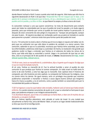 DESCUBRE LA BIBLIA-Nivel Intermedio Evangelio de Lucas
www.descubrelabiblia.org Pág.75 |
donde Noemí rechazó a Ruth 3 veces cuando esta trató de seguirla. Sólo hasta que ella hizo la
siguiente declaración en Ruth 1:16 que dice: Respondió Rut: No me ruegues que te deje, y me
aparte de ti; porque a dondequiera que tú fueres, iré yo, y dondequiera que vivieres, viviré. Tu
pueblo será mi pueblo, y tu Dios mi Dios. es que Noemí la acepta y la lleva a tierra de Israel.
Es costumbre rechazar a uno que quiere convertirse. Se trata de desanimarle para evitarle
pasar por todas las calamidades por las que el pueblo de Israel ha pasado y sin duda seguirá
pasando, para que entienda que unirse al pueblo de Israel podría implicar la persecución. Si
después de estar consciente de este peligro la respuesta es: “aunque sea perseguido, aunque
me pase lo peor… Ni siquiera soy digno ser rechazado, quién soy yo para ser tomado en cuenta
para ponerme a prueba”, entonces estás listo para formar parte del pueblo de Israel.
En el v. 7 El centurión le envió a decir a Yeshúa que él no era digno ni siquiera de hablar con él,
pero que era suficiente con que sólo dijera la palabra de sanidad y su siervo sanaría. Este
centurión, sabiendo lo que es la autoridad, reconocía que Yeshúa tiene autoridad, que todas
las enfermedades y dolencias están bajo su autoridad. De hecho, la revelación más grande que
podemos recibir es llegar a entender que Yeshúa es el soberano de todos los reinos de la
tierra, que todo está bajo su autoridad y control. Llegar a la conclusión de que hay un solo
Dios, esto es el principio de fe del pueblo de Israel, el Shema. Deuteronomio 6:4 Oye, Israel:
Jehová nuestro Dios, Jehová uno es.
7:9 Al oír esto, Jesús se maravilló de él, y volviéndose, dijo a la gente que le seguía: Os digo que
ni aun en Israel he hallado tanta fe.
Al oír esto, Yeshúa se maravilló de él. Fue la actitud humilde y amor al pueblo de este
centurión lo que produjo que Yeshúa le tuviese compasión. En todo Israel no halló tanta fe
como la de este hombre, y esto fue algo que le maravilló. Este capítulo tiene 4 historias de
compasión, por ello titulamos así este capítulo. La compasión de Yeshúa por los indignos, cosa
no común entre los demás. De igual manera, sería un privilegio muy grande que nosotros
pudiéramos sorprender o maravillar a Yeshúa a causa alguna buena actitud que tengamos
hacia él o hacia su pueblo, y no al contrario, como cuando también se sorprendió pero por la
incredulidad del pueblo en Nazaret.
7:10 Y al regresar a casa los que habían sido enviados, hallaron sano al siervo que había estado
enfermo. Es cuando estamos conscientes de quién es él, y que su voluntad se hará pase lo que
pase, que podemos empezar a ver milagros extraordinarios.
7:11 Aconteció después, que él iba a la ciudad que se llama Naín, e iban con él muchos de sus
discípulos, y una gran multitud.
Naín en hebreo significa placentero; está ubicado al norte de Israel. Es una ciudad que
actualmente se llama Fula, cerca del Monte Tabor, el cual es un lugar donde tradicionalmente
se dice que ocurrió la transfiguración.
SANIDAD DEL HIJO DE LA VIUDA
 