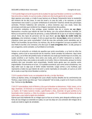 DESCUBRE LA BIBLIA-Nivel Intermedio Evangelio de Lucas
www.descubrelabiblia.org Pág.76 |
7:12 Cuando llegó cerca de la puerta de la ciudad, he aquí que llevaban a enterrar a un difunto,
hijo único de su madre, la cual era viuda; y había con ella mucha gente de la ciudad.
Aquí aparece una viuda, y si todo lo que leemos en el Nuevo Testamento tiene la revelación
del misterio de las dos casas, la casa de Israel y la casa de Judá, y las naciones ¿a quién
representara esta viuda? y ¿a quién simbolizará el centurión? Estamos viendo dos personajes
centrales. Primero hablamos del centurión, y ahora tenemos aquí una viuda. Estos dos
personajes centrales que recibieron los milagros representan dos pueblos.
El centurión simboliza al hijo pródigo, quien también dijo de sí mismo no soy digno.
Representa a muchos que habrán de venir de Roma, con una actitud diferente, humilde. En
Roma se encuentran dos tipos de personas, y estoy hablando de lo que es el sistema religioso
actual. Estos dos tipos de personas son los que dicen: yo soy digno de recibir todas las
promesas, y las reclaman o exigen. El otro es aquel que dice: no soy digno, como el centurión.
¿Quiénes creen que serán escuchados? ¿Cuál de esas dos actitudes serán atendidas por el
Señor? Los humildes, los que lloran, los mansos, ¡Ay, de los arrogantes! Los que se exaltan. Por
eso Pablo le escribe a los romanos y les dice que no sean arrogantes (Rom. 11:18), porque si
son arrogantes, serán cortados. La humildad es la entrada.
Vemos en el centurión un símbolo de aquellos que serán escuchados, y se hará en ellos los
milagros, como el de la resurrección de los muertos. Serán sanados los enfermos. Aquí viene
una viuda, y en el libro del profeta Isaías se habla de una viuda que tendrá hijos en el exilio, los
cuales vendrían a ser muchos. Será como una viuda, pero el señor restaurará su viudez y
tendrá muchos hijos; esta viuda es Jerusalén en el exilio. Esto es interesante, porque la misma
profecía dice que Jerusalén será ensanchada. Vendrá tanta gente que sus puertas serán
engrandadas. Encontramos en el ver. 11 la palabra aconteció, que como antes estudiamos, nos
deja saber que es algo que el Señor estaba haciendo. Luego vemos a una multitud, que
representa a todos los que habrán de venir y serán injertados en Jerusalén, el cual es un símil
de la viuda a cuyo hijo único llevaban a enterrar.
7:13 Y cuando el Señor la vio, se compadeció de ella, y le dijo: No llores.
Como ya dijimos antes, el evangelio de Lucas añade muchos detalles de los sentimientos de
Yeshúa, y aquí vemos que dice que “tuvo compasión” de la viuda, a quien se le muere su único
hijo. Yeshúa le dijo No llores.
7:14-17 Y acercándose, tocó el féretro; y los que lo llevaban se detuvieron. Y dijo: Joven, a ti te
digo, levántate. 15 Entonces se incorporó el que había muerto, y comenzó a hablar. Y lo dio a
su madre. 16 Y todos tuvieron miedo, y glorificaban a Dios, diciendo: Un gran profeta se ha
levantado entre nosotros; y: Dios ha visitado a su pueblo. 17 Y se extendió la fama de él por
toda Judea, y por toda la región de alrededor.
Fíjense que está hablando de un milagro que se hizo en el norte, pero después enfatiza que la
fama de ese milagro se extendió en Judea, lo cual nos deja ver una conexión del milagro de la
viuda con toda la región de alrededor.
 