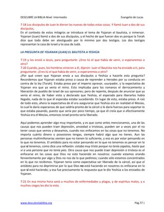 DESCUBRE LA BIBLIA-Nivel Intermedio Evangelio de Lucas
www.descubrelabiblia.org Pág.77 |
7:18 Los discípulos de Juan le dieron las nuevas de todas estas cosas. Y llamó Juan a dos de sus
discípulos,
En el contexto de estos milagros se introduce el tema de Yojanan el bautista, o inmersor.
Yojanan (Juan) llamó a dos de sus discípulos, y el hecho de que fueran dos es porque la Torah
dice que todo debe ser atestiguado por lo mínimo por dos testigos. Los dos testigos
representan la casa de Israel y la casa de Judá.
LA PREGUNTA DE YOJANAN (JUAN) EL BAUTISTA A YESHÚA
7:19 y los envió a Jesús, para preguntarle: ¿Eres tú el que había de venir, o esperaremos a
otro?
7:20 Cuando, pues, los hombres vinieron a él, dijeron: Juan el Bautista nos ha enviado a ti, para
preguntarte: ¿Eres tú el que había de venir, o esperaremos a otro?
¿Por qué creen que Yojanan envía a sus discípulos a Yeshúa a hacerle esta pregunta?
Recordemos que Yojanan estaba preso a causa de reprender a Herodes por su conducta en
contra de la ley (Torah). Estaba preso por el imperio opresor, usurpador, y la expectativa de
Yojanan era que ya venía el reino. Esto implicaba para los romanos el derrocamiento y
liberación de pueblo de Israel de sus opresores; pero de repente, después de anunciar que ya
venía el reino, de haber visto y declarado que Yeshúa, el esperado para liberarlos había
llegado, nada de lo que él esperaba estaba sucediendo. En lugar de esto, estaba preso. A raíz
de todo esto, ahora la expectativa de él era asegurarse que Yeshúa era en realidad el Mesías,
lo cual le daría esperanzas de que saldría pronto de la cárcel o le daría fuerzas para soportar lo
que estaba pasando, puesto que sería por poco tiempo, ya que él creía que si efectivamente
Yeshúa era el Mesías, entonces Israel pronto sería liberado.
Aquí podemos aprender algo muy importante, y es que como antes mencionamos, una de las
causas que nos pueden traer depresión, ansiedad o tristezas, pueden ser a veces por el no
tener cosas que vemos y deseamos, cuando nos enfocamos en las cosas que no tenemos. No
importa cuánto dinero o posesiones tengas, siempre habrá algo que no tienes. Aun las
personas multimillonarias sienten que no tienen lo suficiente, y eso es por estar pensando en
lo que no tenemos. El antídoto para no estar pensando en lo que no tenemos es pensar en lo
que sí tenemos, como dice una reflexión: estaba muy triste porque no tenía zapatos, hasta que
vi a una persona que no tenía pies. Otra causa que nos puede traer depresión o tristeza es el
enfocarse en las cosas que Dios no está haciendo en nosotros: cuando estamos orando
fervientemente por algo y Dios no nos da lo que pedimos; cuando sólo estamos concentrados
en lo que no recibimos. Yojanan tenía como expectativa ser liberado de la cárcel, así que el
antídoto para no deprimirse por lo que Dios no está haciendo en nosotros es enfocarse en lo
que sí está haciendo; y esa fue precisamente la respuesta que le dio Yeshúa a los enviados de
Yojanan.
7:21 En esa misma hora sanó a muchos de enfermedades y plagas, y de espíritus malos, y a
muchos ciegos les dio la vista.
 
