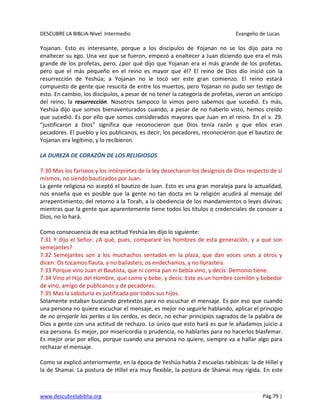 DESCUBRE LA BIBLIA-Nivel Intermedio Evangelio de Lucas
www.descubrelabiblia.org Pág.79 |
Yojanan. Esto es interesante, porque a los discípulos de Yojanan no se los dijo para no
enaltecer su ego. Una vez que se fueron, empezó a enaltecer a Juan diciendo que era el más
grande de los profetas, pero, ¿por qué dijo que Yojanan era el más grande de los profetas,
pero que el más pequeño en el reino es mayor que él? El reino de Dios dio inició con la
resurrección de Yeshúa; a Yojanan no le tocó ver este gran comienzo. El reino estará
compuesto de gente que resucita de entre los muertos, pero Yojanan no pudo ser testigo de
esto. En cambio, los discípulos, a pesar de no tener la categoría de profetas, vieron un anticipo
del reino, la resurrección. Nosotros tampoco lo vimos pero sabemos que sucedió. Es más,
Yeshúa dijo que somos bienaventurados cuando, a pesar de no haberlo visto, hemos creído
que sucedió. Es por ello que somos considerados mayores que Juan en el reino. En el v. 29.
“justificaron a Dios” significa que reconocieron que Dios tenía razón y que ellos eran
pecadores. El pueblo y los publicanos, es decir, los pecadores, reconocieron que el bautizo de
Yojanan era legítimo, y lo recibieron.
LA DUREZA DE CORAZÓN DE LOS RELIGIOSOS
7:30 Mas los fariseos y los intérpretes de la ley desecharon los designios de Dios respecto de sí
mismos, no siendo bautizados por Juan.
La gente religiosa no aceptó el bautizo de Juan. Esto es una gran moraleja para la actualidad,
nos enseña que es posible que la gente no tan docta en la religión acudirá al mensaje del
arrepentimiento, del retorno a la Torah, a la obediencia de los mandamientos o leyes divinas;
mientras que la gente que aparentemente tiene todos los títulos o credenciales de conocer a
Dios, no lo hará.
Como consecuencia de esa actitud Yeshúa les dijo lo siguiente:
7:31 Y dijo el Señor: ¿A qué, pues, compararé los hombres de esta generación, y a qué son
semejantes?
7:32 Semejantes son a los muchachos sentados en la plaza, que dan voces unos a otros y
dicen: Os tocamos flauta, y no bailasteis; os endechamos, y no llorasteis.
7:33 Porque vino Juan el Bautista, que ni comía pan ni bebía vino, y decís: Demonio tiene.
7:34 Vino el Hijo del Hombre, que come y bebe, y decís: Este es un hombre comilón y bebedor
de vino, amigo de publicanos y de pecadores.
7:35 Mas la sabiduría es justificada por todos sus hijos.
Solamente estaban buscando pretextos para no escuchar el mensaje. Es por eso que cuando
una persona no quiere escuchar el mensaje, es mejor no seguirle hablando, aplicar el principio
de no arrojarle las perlas a los cerdos, es decir, no echar principios sagrados de la palabra de
Dios a gente con una actitud de rechazo. Lo único que esto hará es que le añadamos juicio a
esa persona. Es mejor, por misericordia o prudencia, no hablarles para no hacerlos blasfemar.
Es mejor orar por ellos, porque cuando una persona no quiere, siempre va a hallar algo para
rechazar el mensaje.
Como se explicó anteriormente, en la época de Yeshúa había 2 escuelas rabínicas: la de Hillel y
la de Shamai. La postura de Hillel era muy flexible, la postura de Shamai muy rígida. En este
 