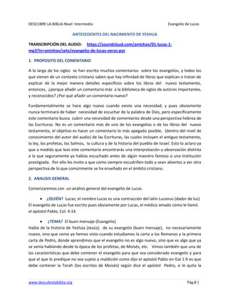 DESCUBRE LA BIBLIA-Nivel Intermedio Evangelio de Lucas
www.descubrelabiblia.org Pág.8 |
ANTECEDENTES DEL NACIMIENTO DE YESHUA
TRANSCRIPCIÓN DEL AUDIO: https://soundcloud.com/amishav/01-lucas-1-
mp3?in=amishav/sets/evangelio-de-lucas-verso-por
1. PROPOSITO DEL COMENTARIO
A lo largo de los siglos se han escrito muchos comentarios sobre los evangelios, y todos los
que vienen de un contexto cristiano saben que hay infinidad de libros que explican o tratan de
explicar de la mejor manera detalles específicos sobre los libros del nuevo testamento,
entonces, ¿porque añadir un comentario más a la biblioteca de siglos de autores importantes,
y reconocidos? ¿Por qué añadir un comentario nuevo?
Fundamentalmente se hace algo nuevo cuando existe una necesidad, y pues obviamente
nunca terminará de haber necesidad de escuchar de la palabra de Dios, pero específicamente
este comentario busca cubrir una necesidad de comentarios desde una perspectiva hebrea de
las Escrituras. No es un comentario más de uno de los evangelios o de los libros del nuevo
testamento, el objetivo es hacer un comentario lo más apegado posible, (dentro del nivel de
conocimiento del autor del audio) de las Escrituras, las cuales incluyen el antiguo testamento,
la ley, los profetas, los Salmos, la cultura y de la historia del pueblo de Israel. Esto lo aclaro ya
que a medida que leas este comentario encontrarás una interpretación u observación distinta
a la que seguramente ya habías escuchado antes de algún maestro famoso o una institución
prestigiada. Por ello les invito a que como siempre escudriñen todo y sean abiertos a ver otra
perspectiva de lo que comúnmente se ha enseñado en el ámbito cristiano.
2. ANALISIS GENERAL
Comenzaremos con un análisis general del evangelio de Lucas.
¿QUIÉN? Lucas; el nombre Lucas es una contracción del latín Lucanus (dador de luz)
El evangelio de Lucas fue escrito pues obviamente por Lucas, el médico amado como le llamó
el apóstol Pablo, Col. 4:14.
¿TEMA? El buen mensaje (Evangelio)
Habla de la historia de Yeshúa (Jesús); de su evangelio (buen mensaje), no necesariamente
nuevo, sino que como ya hemos visto cuando estudiamos la carta a los Romanos y la primera
carta de Pedro, donde aprendimos que el evangelio no es algo nuevo, sino que es algo que ya
se venía hablando desde la época de los profetas, de Moisés, etc. Vimos también que una de
las características que debe contener el evangelio para que sea considerado evangelio y para
que el que lo predique no sea sujeto a maldición como dijo el apóstol Pablo en Gal 1:9 es que
debe contener la Torah (los escritos de Moisés) según dice el apóstol Pedro, si le quita la
 
