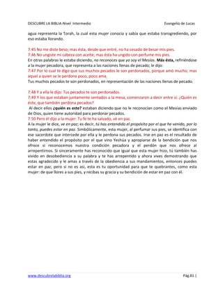 DESCUBRE LA BIBLIA-Nivel Intermedio Evangelio de Lucas
www.descubrelabiblia.org Pág.81 |
agua representa la Torah, la cual esta mujer conocía y sabía que estaba transgrediendo, por
eso estaba llorando.
7:45 No me diste beso; mas ésta, desde que entré, no ha cesado de besar mis pies.
7:46 No ungiste mi cabeza con aceite; mas ésta ha ungido con perfume mis pies.
En otras palabras le estaba diciendo, no reconoces que yo soy el Mesías. Más ésta, refiriéndose
a la mujer pecadora, que representa a las naciones llenas de pecado; le dijo:
7:47 Por lo cual te digo que sus muchos pecados le son perdonados, porque amó mucho; mas
aquel a quien se le perdona poco, poco ama.
Tus muchos pecados te son perdonados, en representación de las naciones llenas de pecado.
7:48 Y a ella le dijo: Tus pecados te son perdonados.
7:49 Y los que estaban juntamente sentados a la mesa, comenzaron a decir entre sí: ¿Quién es
éste, que también perdona pecados?
Al decir ellos ¿quién es este? estaban diciendo que no le reconocían como el Mesías enviado
de Dios, quien tiene autoridad para perdonar pecados.
7:50 Pero él dijo a la mujer: Tu fe te ha salvado, vé en paz.
A la mujer le dice, ve en paz; es decir, tú has entendido el propósito por el que he venido, por lo
tanto, puedes estar en paz. Simbólicamente, esta mujer, al perfumar sus pies, se identifica con
ese sacerdote que intercede por ella y le perdona sus pecados. Irse en paz es el resultado de
haber entendido el propósito por el que vino Yeshúa y apropiarse de la bendición que nos
ofrece si reconocemos nuestra condición pecadora y el perdón que nos ofrece al
arrepentirnos. Si sinceramente has reconocido que igual que esta mujer hizo, tú también has
vivido en desobediencia a su palabra y te has arrepentido y ahora vives demostrando que
estas agradecido y le amas a través de la obediencia a sus mandamientos, entonces puedes
estar en paz; pero si no es así, esta es tu oportunidad para que te quebrantes, como esta
mujer: de que llores a sus pies, y recibas su gracia y su bendición de estar en paz con él.
 