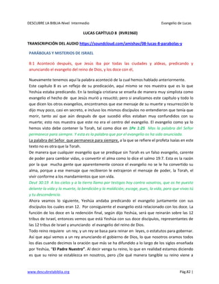 DESCUBRE LA BIBLIA-Nivel Intermedio Evangelio de Lucas
www.descubrelabiblia.org Pág.82 |
LUCAS CAPÍTULO 8 (RVR1960)
TRANSCRIPICIÓN DEL AUDIO https://soundcloud.com/amishav/08-lucas-8-parabolas-y
PARÁBOLAS Y MISTERIOS DE ISRAEL
8:1 Aconteció después, que Jesús iba por todas las ciudades y aldeas, predicando y
anunciando el evangelio del reino de Dios, y los doce con él,
Nuevamente tenemos aquí la palabra aconteció de la cual hemos hablado anteriormente.
Este capítulo 8 es un reflejo de su predicación, aquí mismo se nos muestra que es lo que
Yeshúa estaba predicando. En la teología cristiana se enseña de manera muy simplista como
evangelio el hecho de que Jesús murió y resucitó; pero si analizamos este capítulo y todo lo
que dicen los otros evangelios, encontramos que ese mensaje de su muerte y resurrección lo
dijo muy poco, casi en secreto, e incluso los mismos discípulos no entendieron que tenía que
morir, tanto así que aún después de que sucedió ellos estaban muy confundidos con su
muerte; esto nos muestra que este no era el centro del evangelio. El evangelio como ya lo
hemos visto debe contener la Torah, tal como dice en 1Pe 1:25 Mas la palabra del Señor
permanece para siempre. Y esta es la palabra que por el evangelio os ha sido anunciada.
La palabra del Señor que permanece para siempre, a la que se refiere el profeta Isaías en este
texto no es otra que la Torah.
De manera que cualquier evangelio que se predique sin Torah es un falso evangelio, carente
de poder para cambiar vidas, o convertir el alma como lo dice el salmo 19:7. Esta es la razón
por la que mucha gente que aparentemente conoce el evangelio no se le ha convertido su
alma, porque a ese mensaje que recibieron le extrajeron el mensaje de poder, la Torah, el
vivir conforme a los mandamientos que son vida.
Deut 30:19 A los cielos y a la tierra llamo por testigos hoy contra vosotros, que os he puesto
delante la vida y la muerte, la bendición y la maldición; escoge, pues, la vida, para que vivas tú
y tu descendencia.
Ahora veamos lo siguiente, Yeshúa andaba predicando el evangelio juntamente con sus
discípulos los cuales eran 12. Por consiguiente el evangelio está relacionado con los doce. La
función de los doce en la redención final, según dijo Yeshúa, será que reinarán sobre las 12
tribus de Israel, entonces vemos que está Yeshúa con sus doce discípulos, representantes de
las 12 tribus de Israel y anunciando el evangelio del reino de Dios.
Todo reino requiere un rey, y un rey se basa para reinar en leyes, o estatutos para gobernar.
Así que aquí vemos a un rey anunciando el gobierno de Dios, lo que nosotros oramos todos
los días cuando decimos la oración que más se ha difundido a lo largo de los siglos enseñada
por Yeshúa, “El Padre Nuestro”. Al decir venga tu reino, lo que en realidad estamos diciendo
es que su reino se establezca en nosotros, pero ¿De qué manera tangible su reino viene a
 